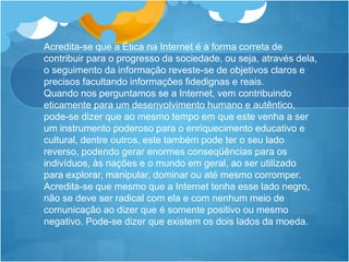 Acredita-se que a Ética na Internet é a forma correta de
contribuir para o progresso da sociedade, ou seja, através dela,
o seguimento da informação reveste-se de objetivos claros e
precisos facultando informações fidedignas e reais.
Quando nos perguntamos se a Internet, vem contribuindo
eticamente para um desenvolvimento humano e autêntico,
pode-se dizer que ao mesmo tempo em que este venha a ser
um instrumento poderoso para o enriquecimento educativo e
cultural, dentre outros, este também pode ter o seu lado
reverso, podendo gerar enormes conseqüências para os
indivíduos, às nações e o mundo em geral, ao ser utilizado
para explorar, manipular, dominar ou até mesmo corromper.
Acredita-se que mesmo que a Internet tenha esse lado negro,
não se deve ser radical com ela e com nenhum meio de
comunicação ao dizer que é somente positivo ou mesmo
negativo. Pode-se dizer que existem os dois lados da moeda.
 