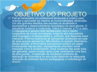 OBJETIVO DO PROJETOFaz-se necessário um profissional atualizado e criativo para
orientar e aproveitar ao máximo as funcionalidades oferecidas.
Um dos grandes desafios das escolas na atualidade é
acompanhar o desenvolvimento tecnológico de seus alunos. O
estudante moderno é multimídia. Utiliza a Internet, a TV a cabo,
o videogame e sempre está familiarizado com o rápido
surgimento de novas tecnologias, exigindo dos educadores
uma linguagem contemporânea e, portanto, que desperte maior
interesse. A forma tradicional de apresentar conteúdos em sala
de aula sempre apresentou dificuldades no quesito dinamismo.
Nesse sentido, a informática educacional cumpre um papel
fundamental nas escolas, representando uma bem vinda
transição rumo à modernidade. Essa mudança não pode mais
ser ignorada, porém muitas vezes pode caracterizar uma faca
de dois gumes. “A obtenção de resultados positivos da
aplicação da informática na educação depende da adequada
aplicação de diretrizes técnico-pedagógicas à metodologia de
ensino.
 
