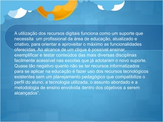 A utilização dos recursos digitais funciona como um suporte que
necessita um profissional da área de educação, atualizado e
criativo, para orientar e aproveitar o máximo as funcionalidades
oferecidas. Ao alcance de um clique é possível ensinar,
exemplificar e testar conteúdos das mais diversas disciplinas
facilmente acessível nas escolas que já adotaram o novo suporte.
Quase tão negativo quanto não se ter recursos informatizados
para se aplicar na educação é fazer uso dos recursos tecnológicos
existentes sem um planejamento pedagógico que compatibilize o
perfil do aluno, a tecnologia utilizada, o assunto abordado e a
metodologia de ensino envolvida dentro dos objetivos a serem
alcançados”.
 