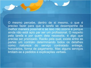 O mesmo percebe, dentro de si mesmo, o que é
preciso fazer para que a tarefa se desempenhe da
melhor maneira possível e se isso não ocorre é porque
ainda não está apto par ser um profissional. O respeito
pela tarefa e por quem dela necessita, é algo que
precisa ser priorizado. Razão pela qual, existe entre as
partes um contrato determinando todos os detalhes
como: natureza do serviço contratado entrega,
honorários, forma de pagamento. Mas alguns serviços
limitam-se a pedidos e explicações verbais.
 
