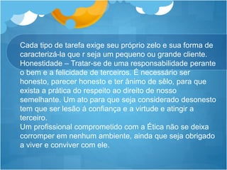 Cada tipo de tarefa exige seu próprio zelo e sua forma de
caracterizá-la que r seja um pequeno ou grande cliente.
Honestidade – Tratar-se de uma responsabilidade perante
o bem e a felicidade de terceiros. É necessário ser
honesto, parecer honesto e ter ânimo de sêlo, para que
exista a prática do respeito ao direito de nosso
semelhante. Um ato para que seja considerado desonesto
tem que ser lesão á confiança e a virtude e atingir a
terceiro.
Um profissional comprometido com a Ética não se deixa
corromper em nenhum ambiente, ainda que seja obrigado
a viver e conviver com ele.
 