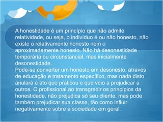 A honestidade é um princípio que não admite
relatividade, ou seja, o indivíduo é ou não honesto, não
existe o relativamente honesto nem o
aproximadamente honesto. Não há desonestidade
temporária ou circunstancial, mas inicialmente
desonestidade.
Pode-se converter um honesto em desonesto, através
de educação e tratamento específico, mas nada disto
anulará e ato que praticou e que veio a prejudicar a
outros. O profissional ao transgredir os princípios da
honestidade, não prejudica só seu cliente, mas pode
também prejudicar sua classe, tão como influir
negativamente sobre a sociedade em geral.
 
