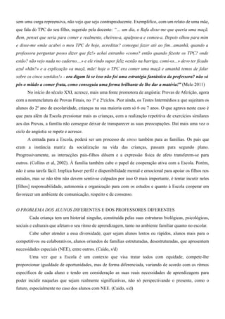 sem uma carga repreensiva, não vejo que seja contraproducente. Exemplifico, com um relato de uma mãe,
que fala do TPC do seu filho, sugerido pela docente: “… um dia, o Rafa disse-me que queria uma maçã.
Bem, pensei que seria para comer e realmente, cheirou-a, apalpou-a e comeu-a. Depois olhou para mim
e disse-me «mãe acabei o meu TPC de hoje, acreditas? consegui fazer até ao fim...amanhã, quando a
professora perguntar posso dizer que fiz!» achei estranho «como? então quando fizeste os TPC? onde
estão? não vejo nada no caderno....» e ele rindo super feliz «estão na barriga, comi-os...» devo ter ficado
azul «hãn?» e a explicação «a maçã, mãe! hoje o TPC era comer uma maçã e amanhã temos de falar
sobre os cinco sentidos!» - ora digam lá se isso não foi uma estratégia fantástica da professora? não só
pôs o miúdo a comer fruta, como conseguiu uma forma brilhante de lhe dar a matéria!” (Melo 2011)
No início do século XXI, acresce, mais uma fonte promotora de angústia: Provas de Aferição, agora
com a nomenclatura de Provas Finais, no 1º e 2ºciclos. Pior ainda, os Testes Intermédios a que sujeitam os
alunos do 2º ano de escolaridade, crianças na sua maioria com só 6 ou 7 anos. O que agrava neste caso é
que para além da Escola pressionar mais as crianças, com a realização repetitiva de exercícios similares
aos das Provas, a família não consegue deixar de transparecer as suas preocupações. Daí mais uma vez o
ciclo de angústia se repete e acresce.
A entrada para a Escola, poderá ser um processo de stress também para as famílias. Os pais que
eram a instância matriz da socialização na vida das crianças, passam para segundo plano.
Progressivamente, as interacções pais-filhos diluem e a expressão física de afeto transferem-se para
outros. (Collins et al, 2002). À família também cabe o papel de cooperação ativa com a Escola. Porém,
não é uma tarefa fácil. Implica haver perfil e disponibilidade mental e emocional para apoiar os filhos nos
estudos, mas se não têm não devem sentir-se culpados por isso O mais importante, é tentar incutir neles
[filhos] responsabilidade, autonomia e organização para com os estudos e quanto à Escola cooperar em
favorecer um ambiente de comunicação, respeito e de consenso.
O PROBLEMA DOS ALUNOS DIFERENTES E DOS PROFESSORES DIFERENTES
Cada criança tem um historial singular, constituída pelas suas estruturas biológicas, psicológicas,
sociais e culturais que afetam o seu ritmo de aprendizagem, tanto no ambiente familiar quanto no escolar.
Cabe saber atender a essa diversidade, quer sejam alunos lentos ou rápidos, alunos mais para o
competitivos ou colaborativos, alunos oriundos de famílias estruturadas, desestruturadas, que apresentem
necessidades especiais (NEE), entre outros. (Caido, s/d)
Uma vez que a Escola é um contexto que visa tratar todos com equidade, compete-lhe
proporcionar igualdade de oportunidades, mas de forma diferenciada, variando de acordo com os ritmos
específicos de cada aluno e tendo em consideração as suas reais necessidades de aprendizagens para
poder incidir naquelas que sejam realmente significativas, não só perspectivando o presente, como o
futuro, especialmente no caso dos alunos com NEE. (Caido, s/d)
 