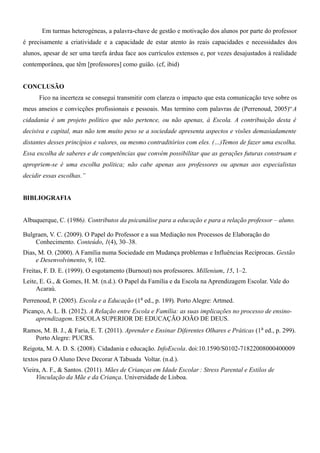 Em turmas heterogéneas, a palavra-chave de gestão e motivação dos alunos por parte do professor
é precisamente a criatividade e a capacidade de estar atento às reais capacidades e necessidades dos
alunos, apesar de ser uma tarefa árdua face aos currículos extensos e, por vezes desajustados à realidade
contemporânea, que têm [professores] como guião. (cf, ibid)
CONCLUSÃO
Fico na incerteza se consegui transmitir com clareza o impacto que esta comunicação teve sobre os
meus anseios e convicções profissionais e pessoais. Mas termino com palavras de (Perrenoud, 2005)“A
cidadania é um projeto político que não pertence, ou não apenas, à Escola. A contribuição desta é
decisiva e capital, mas não tem muito peso se a sociedade apresenta aspectos e visões demasiadamente
distantes desses princípios e valores, ou mesmo contraditórios com eles. (…)Temos de fazer uma escolha.
Essa escolha de saberes e de competências que convém possibilitar que as gerações futuras construam e
apropriem-se é uma escolha política; não cabe apenas aos professores ou apenas aos especialistas
decidir essas escolhas.”
BIBLIOGRAFIA
Albuquerque, C. (1986). Contributos da psicanálise para a educação e para a relação professor – aluno.
Bulgraen, V. C. (2009). O Papel do Professor e a sua Mediação nos Processos de Elaboração do
Conhecimento. Conteúdo, 1(4), 30–38.
Dias, M. O. (2000). A Família numa Sociedade em Mudança problemas e Influências Recíprocas. Gestão
e Desenvolvimento, 9, 102.
Freitas, F. D. E. (1999). O esgotamento (Burnout) nos professores. Millenium, 15, 1–2.
Leite, E. G., & Gomes, H. M. (n.d.). O Papel da Família e da Escola na Aprendizagem Escolar. Vale do
Acaraú.
Perrenoud, P. (2005). Escola e a Educação (1a ed., p. 189). Porto Alegre: Artmed.
Picanço, A. L. B. (2012). A Relação entre Escola e Família: as suas implicações no processo de ensino-
aprendizagem. ESCOLA SUPERIOR DE EDUCAÇÃO JOÃO DE DEUS.
Ramos, M. B. J., & Faria, E. T. (2011). Aprender e Ensinar Diferentes Olhares e Práticas (1a ed., p. 299).
Porto Alegre: PUCRS.
Reigota, M. A. D. S. (2008). Cidadania e educação. InfoEscola. doi:10.1590/S0102-71822008000400009
textos para O Aluno Deve Decorar A Tabuada Voltar. (n.d.).
Vieira, A. F., & Santos. (2011). Mães de Crianças em Idade Escolar : Stress Parental e Estilos de 
Vinculação da Mãe e da Criança. Universidade de Lisboa.
 