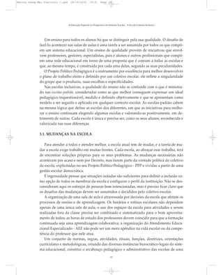 Um ensino para todos os alunos há que se distinguir pela sua qualidade. O desafio de
fazê-lo acontecer nas salas de aulas é uma tarefa a ser assumida por todos os que compõ-
em um sistema educacional. Um ensino de qualidade provém de iniciativas que envol-
vem professores, gestores, especialistas, pais e alunos e outros profissionais que compõ-
em uma rede educacional em torno de uma proposta que é comum a todas as escolas e
que, ao mesmo tempo, é construída por cada uma delas, segundo as suas peculiaridades.
O Projeto Político Pedagógico é o instrumento por excelência para melhor desenvolver
o plano de trabalho eleito e definido por um coletivo escolar; ele reflete a singularidade
do grupo que o produziu, suas escolhas e especificidades.
Nas escolas inclusivas, a qualidade do ensino não se confunde com o que é ministra-
do nas escolas-padrão, consideradas como as que melhor conseguem expressar um ideal
pedagógico inquestionável, medido e definido objetivamente e que se apresentam como
modelo a ser seguido e aplicado em qualquer contexto escolar. As escolas-padrão cabem
na mesma lógica que define as escolas dos diferentes, em que as iniciativas para melho-
rar o ensino continuam elegendo algumas escolas e valorando-as positivamente, em de-
trimento de outras. Cada escola é única e precisa ser, como os seus alunos, reconhecida e
valorizada nas suas diferenças.
3.1. MUDANÇAS NA ESCOLA
Para atender a todos e atender melhor, a escola atual tem de mudar, e a tarefa de mu-
dar a escola exige trabalho em muitas frentes. Cada escola, ao abraçar esse trabalho, terá
de encontrar soluções próprias para os seus problemas. As mudanças necessárias não
acontecem por acaso e nem por Decreto, mas fazem parte da vontade política do coletivo
da escola, explicitadas no seu Projeto Político Pedagógico - PPP e vividas a partir de uma
gestão escolar democrática.
É ingenuidade pensar que situações isoladas são suficientes para definir a inclusão co-
mo opção de todos os membros da escola e configurar o perfil da instituição. Não se des-
consideram aqui os esforços de pessoas bem intencionadas, mas é preciso ficar claro que
os desafios das mudanças devem ser assumidos e decididos pelo coletivo escolar.
A organização de uma sala de aula é atravessada por decisões da escola que afetam os
processos de ensino e de aprendizagem. Os horários e rotinas escolares não dependem
apenas de uma única sala de aula; o uso dos espaços da escola para atividades a serem
realizadas fora da classe precisa ser combinado e sistematizado para o bom aproveita-
mento de todos; as horas de estudo dos professores devem coincidir para que a formação
continuada seja uma aprendizagem colaborativa; a organização do Atendimento Educa-
cional Especializado - AEE não pode ser um mero apêndice na vida escolar ou da compe-
tência do professor que nele atua.
Um conjunto de normas, regras, atividades, rituais, funções, diretrizes, orientações
curriculares e metodológicas, oriundo das diversas instâncias burocrático-legais do siste-
ma educacional, constitui o arcabouço pedagógico e administrativo das escolas de uma
A Educação Especial na Perspectiva da Inclusão Escolar - A Escola Comum Inclusiva
10
Marcos Seesp-Mec Fasciculo I.qxd 28/10/2010 10:31 Page 10
 