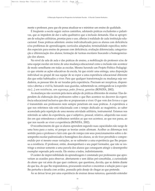 mente o professor, para que ele possa atualizar-se e ministrar um ensino de qualidade.
É freqüente a escola seguir outros caminhos, adotando práticas excludentes e paliati-
vas, que as impedem de dar o salto qualitativo que a inclusão demanda. Elas se apropri-
am de soluções utilitárias, prontas para o uso, alheias à realidade de cada instituição edu-
cacional. Essas práticas admitem: ensino individualizado para os alunos com deficiência
e/ou problemas de aprendizagem; currículos adaptados; terminalidade específica; méto-
dos especiais para ensino de pessoas com deficiência; avaliação diferenciada; categoriza-
ção e diferenciação dos alunos; formação de turmas escolares buscando a homogeneiza-
ção dos alunos.
No nível da sala de aula e das práticas de ensino, a mobilização do professor e/ou de
uma equipe escolar em torno de uma mudança educacional como a inclusão não acontece
de modo semelhante em todas as escolas. Mesmo havendo um Projeto Político Pedagógi-
co que oriente as ações educativas da escola, há que existir uma entrega, uma disposição
individual ou grupal de sua equipe de se expor a uma experiência educacional diferente
das que estão habituados a viver. Para que qualquer transformação ou mudança seja ver-
dadeira, as pessoas têm de ser tocadas pela experiência. Precisam ser receptivas, disponí-
veis e abertas a vivê-la, baixando suas guardas, submetendo-se, entregando-se à experiên-
cia [...] sem resistências, sem segurança, poder, firmeza, garantias (BONDÍA, 2002).
As mudanças não ocorrem pela mera adoção de práticas diferentes de ensinar. Elas de-
pendem da elaboração dos professores sobre o que lhes acontece no decorrer da experi-
ência educacional inclusiva que eles se propuseram a viver. O que vem dos livros e o que
é transmitido aos professores nem sempre penetram em suas práticas. A experiência a
que nos referimos não está relacionada com o tempo dedicado ao magistério, ao saber
acumulado pela repetição de uma mesma atividade utilitária, instrumental. Estamos nos
referindo ao saber da experiência, que é subjetivo, pessoal, relativo, adquirido nas ocasi-
ões em que entendemos e atribuímos sentidos ao que nos acontece, ao que nos passa, ao
que nos sucede ao viver a experiência (BONDÍA, 2002).
O reconhecimento de que os alunos aprendem segundo suas capacidades não surge de
uma hora para a outra, só porque as teorias assim afirmam. Acolher as diferenças terá
sentido para o professor e fará com que ele rompa com seus posicionamentos sobre o de-
sempenho escolar padronizado e homogêneo dos alunos, se ele tiver percebido e compre-
endido por si mesmo essas variações, ao se submeter a uma experiência que lhe perpas-
sa a existência. O professor, então, desempenhará o seu papel formador, que não se res-
tringe a ensinar somente a uma parcela dos alunos que conseguem atingir o desempenho
exemplar esperado pela escola. Ele ensina a todos, indistintamente.
O caráter de imprevisibilidade da aprendizagem é constatado por professores que apro-
veitam as ocasiões para observar, abertamente e sem idéias pré-concebidas, a curiosidade
do aluno que vai atrás do que quer conhecer, que questiona, duvida, que se detém diante
do que leu, do que lhe respondemos, procurando resolver e encontrar a solução para o que
lhe perturba e desafia com avidez, possuído pelo desejo de chegar ao que pretende.
Ao se deixar levar por uma experiência de ensinar dessa natureza, querendo entender
A Educação Especial na Perspectiva da Inclusão Escolar - A Escola Comum Inclusiva
14
Marcos Seesp-Mec Fasciculo I.qxd 28/10/2010 10:31 Page 14
 