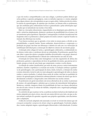 o que ela revela e compartilhando-a com seus colegas, o professor poderá deduzir que
certas práticas e aparatos pedagógicos, como os métodos especiais e o ensino adaptado
para alguns alunos, não correspondem ao que se espera deles. Ambos provêm do contro-
le externo da aprendizagem, de opiniões que circulam e se firmam entre os professores,
que são creditadas pelo conhecimento livresco e generalizado e pelas informações equi-
vocadas que se naturalizam nas escolas e fora delas.
Opor-se a inovações educacionais, resguardando-se no despreparo para adotá-las, re-
sistir e refutá-las simplesmente, distancia o professor da possibilidade de se formar e de
se transformar pela experiência. Oposições e contraposições à inclusão incondicional são
freqüentes entre os professores e adiam projetos do ensino comum e especial focados na
inserção das diferenças nas escolas.
É nos bancos escolares que se aprende a viver entre os nossos pares, a dividir as res-
ponsabilidades, a repartir tarefas. Nesses ambientes, desenvolvem-se a cooperação e a
produção em grupo com base nas diferenças e talentos de cada um e na valorização da
contribuição individual para a consecução de objetivos comuns de um mesmo grupo.
A interação entre colegas de turma, a aprendizagem colaborativa, a solidariedade en-
tre alunos e entre estes e o professor devem ser estimuladas. Os professores, quando bus-
cam obter o apoio dos alunos e propõem trabalhos diversificados e em grupo, desenvol-
vem formas de compartilhamento e difusão dos conhecimentos nas salas de aula.
A formação de turmas tidas como homogêneas é um dos argumentos de defesa dos
professores, gestores e especialistas em favor da qualidade do ensino, que precisa ser re-
futado, porque se trata de uma ilusão que compromete o ensino e exclui alunos.
A avaliação de caráter classificatório, por meio de notas, provas e outros instrumentos
similares, mantém a repetência e a exclusão nas escolas. A avaliação contínua e qualitati-
va da aprendizagem, com a participação do aluno, tendo, inclusive, a intenção de avaliar
o ensino oferecido e torná-lo cada vez mais adequado à aprendizagem de todos os alunos
conduz a outros resultados. A adoção desse modo de avaliar com base na qualidade do
ensino e da aprendizagem já diminuiria substancialmente o número de alunos que são in-
devidamente avaliados e categorizados como deficientes nas escolas comuns.
Os professores em geral concordam com novas alternativas de se avaliar os processos
de ensino e de aprendizagem e admitem que as turmas são naturalmente heterogêneas.
Sentem-se, contudo, inseguros diante da possibilidade de fazer uso dessas alternativas
em sala de aula e inovar as rotinas de trabalho, rompendo com a organização pedagógi-
ca pré-estabelecida.
Ao contrário do que se pensa e se faz, as práticas escolares inclusivas não implicam um
ensino adaptado para alguns alunos, mas sim um ensino diferente para todos, em que os alu-
nos tenham condições de aprender, segundo suas próprias capacidades, sem discrimina-
ções e adaptações.
A idéia do currículo adaptado está associada à exclusão na inclusão dos alunos que não
conseguem acompanhar o progresso dos demais colegas na aprendizagem. Currículos adapta-
dos e ensino adaptado negam a aprendizagem diferenciada e individualizada. O ensino
A Educação Especial na Perspectiva da Inclusão Escolar - A Escola Comum Inclusiva
15
Marcos Seesp-Mec Fasciculo I.qxd 28/10/2010 10:31 Page 15
 