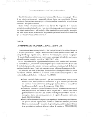 O multiculturalismo crítico toma como referência a liberdade e a emancipação e defen-
de que a justiça, a democracia e a equidade não são dadas, mas conquistadas. Difere do
multiculturalismo conservador, em que os dominantes buscam assimilar as minorias aos
costumes e tradições da maioria.
Outras práticas educacionais inclusivas que derivam dos propósitos de se ensinar à
turma toda, sem discriminações, por vezes são refutadas pelos professores ou aceitas com
parcimônia, desconfiança e sob condições. Motivos não faltam para que eles se compor-
tem desse modo. Muitos receberam sua própria formação dentro do modelo conservador,
que foi sendo reforçado dentro das escolas.
PARTE II
1. O ATENDIMENTO EDUCACIONAL ESPECIALIZADO - AEE
Uma das inovações trazidas pela Política Nacional de Educação Especial na Perspecti-
va da Educação Inclusiva (2008) é o Atendimento Educacional Especializado - AEE, um
serviço da educação especial que "[...] identifica, elabora e organiza recursos pedagógicos
e de acessibilidade, que eliminem as barreiras para a plena participação dos alunos, con-
siderando suas necessidades específicas" (SEESP/MEC, 2008).
O AEE complementa e/ou suplementa a formação do aluno, visando a sua autonomia
na escola e fora dela, constituindo oferta obrigatória pelos sistemas de ensino. É realizado,
de preferência, nas escolas comuns, em um espaço físico denominado Sala de Recursos
Multifuncionais. Portanto, é parte integrante do projeto político pedagógico da escola.
São atendidos, nas Salas de Recursos Multifuncionais, alunos público-alvo da educa-
ção especial, conforme estabelecido na Política Nacional de Educação Especial na Pers-
pectiva da Educação Inclusiva e no Decreto N.6.571/2008.
Alunos com deficiência: aqueles [...] que têm impedimentos de longo prazo de
natureza física, mental, intelectual ou sensorial, os quais em interação com diver-
sas barreiras, podem obstruir sua participação plena e efetiva na sociedade em
igualdade de condições com as demais pessoas (ONU, 2006).
Alunos com transtornos globais do desenvolvimento: aqueles que apresentam al-
terações qualitativas das interações sociais recíprocas e na comunicação, um re-
pertório de interesses e atividades restrito, estereotipado e repetitivo. Incluem-se
nesse grupo alunos com autismo, síndromes do espectro do autismo e psicose in-
fantil. (MEC/SEESP, 2008).
Alunos com altas habilidades/superdotação: aqueles que demonstram potencial elevado
em qualquer uma das seguintes áreas, isoladas ou combinadas: intelectual, acadêmica,
liderança,psicomotricidadeeartes,alémdeapresentargrandecriatividade,envolvimen-
to na aprendizagem e realização de tarefas em áreas de seu interesse (MEC/SEESP, 2008).
A Educação Especial na Perspectiva da Inclusão Escolar - A Escola Comum Inclusiva
17
Marcos Seesp-Mec Fasciculo I.qxd 28/10/2010 10:31 Page 17
 