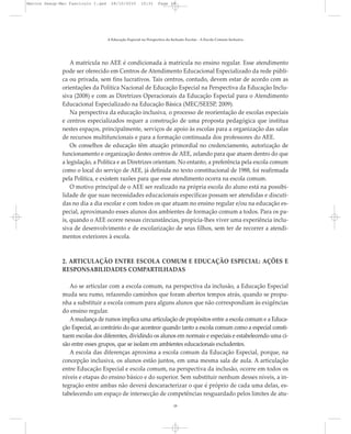 A matrícula no AEE é condicionada à matrícula no ensino regular. Esse atendimento
pode ser oferecido em Centros de Atendimento Educacional Especializado da rede públi-
ca ou privada, sem fins lucrativos. Tais centros, contudo, devem estar de acordo com as
orientações da Política Nacional de Educação Especial na Perspectiva da Educação Inclu-
siva (2008) e com as Diretrizes Operacionais da Educação Especial para o Atendimento
Educacional Especializado na Educação Básica (MEC/SEESP, 2009).
Na perspectiva da educação inclusiva, o processo de reorientação de escolas especiais
e centros especializados requer a construção de uma proposta pedagógica que institua
nestes espaços, principalmente, serviços de apoio às escolas para a organização das salas
de recursos multifuncionais e para a formação continuada dos professores do AEE.
Os conselhos de educação têm atuação primordial no credenciamento, autorização de
funcionamento e organização destes centros de AEE, zelando para que atuem dentro do que
a legislação, a Política e as Diretrizes orientam. No entanto, a preferência pela escola comum
como o local do serviço de AEE, já definida no texto constitucional de 1988, foi reafirmada
pela Política, e existem razões para que esse atendimento ocorra na escola comum.
O motivo principal de o AEE ser realizado na própria escola do aluno está na possibi-
lidade de que suas necessidades educacionais específicas possam ser atendidas e discuti-
das no dia a dia escolar e com todos os que atuam no ensino regular e/ou na educação es-
pecial, aproximando esses alunos dos ambientes de formação comum a todos. Para os pa-
is, quando o AEE ocorre nessas circunstâncias, propicia-lhes viver uma experiência inclu-
siva de desenvolvimento e de escolarização de seus filhos, sem ter de recorrer a atendi-
mentos exteriores à escola.
2. ARTICULAÇÃO ENTRE ESCOLA COMUM E EDUCAÇÃO ESPECIAL: AÇÕES E
RESPONSABILIDADES COMPARTILHADAS
Ao se articular com a escola comum, na perspectiva da inclusão, a Educação Especial
muda seu rumo, refazendo caminhos que foram abertos tempos atrás, quando se propu-
nha a substituir a escola comum para alguns alunos que não correspondiam às exigências
do ensino regular.
Amudança de rumos implica uma articulação de propósitos entre a escola comum e a Educa-
ção Especial, ao contrário do que acontece quando tanto a escola comum como a especial consti-
tuem escolas dos diferentes, dividindo os alunos em normais e especiais e estabelecendo uma ci-
são entre esses grupos, que se isolam em ambientes educacionais excludentes.
A escola das diferenças aproxima a escola comum da Educação Especial, porque, na
concepção inclusiva, os alunos estão juntos, em uma mesma sala de aula. A articulação
entre Educação Especial e escola comum, na perspectiva da inclusão, ocorre em todos os
níveis e etapas do ensino básico e do superior. Sem substituir nenhum desses níveis, a in-
tegração entre ambas não deverá descaracterizar o que é próprio de cada uma delas, es-
tabelecendo um espaço de intersecção de competências resguardado pelos limites de atu-
A Educação Especial na Perspectiva da Inclusão Escolar - A Escola Comum Inclusiva
18
Marcos Seesp-Mec Fasciculo I.qxd 28/10/2010 10:31 Page 18
 