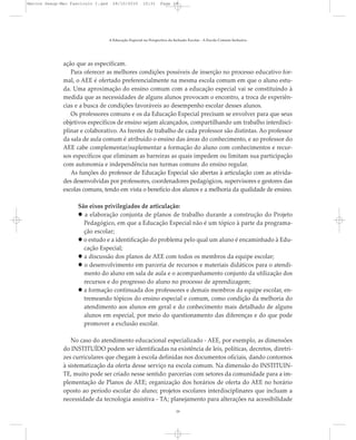 ação que as especificam.
Para oferecer as melhores condições possíveis de inserção no processo educativo for-
mal, o AEE é ofertado preferencialmente na mesma escola comum em que o aluno estu-
da. Uma aproximação do ensino comum com a educação especial vai se constituindo à
medida que as necessidades de alguns alunos provocam o encontro, a troca de experiên-
cias e a busca de condições favoráveis ao desempenho escolar desses alunos.
Os professores comuns e os da Educação Especial precisam se envolver para que seus
objetivos específicos de ensino sejam alcançados, compartilhando um trabalho interdisci-
plinar e colaborativo. As frentes de trabalho de cada professor são distintas. Ao professor
da sala de aula comum é atribuído o ensino das áreas do conhecimento, e ao professor do
AEE cabe complementar/suplementar a formação do aluno com conhecimentos e recur-
sos específicos que eliminam as barreiras as quais impedem ou limitam sua participação
com autonomia e independência nas turmas comuns do ensino regular.
As funções do professor de Educação Especial são abertas à articulação com as ativida-
des desenvolvidas por professores, coordenadores pedagógicos, supervisores e gestores das
escolas comuns, tendo em vista o benefício dos alunos e a melhoria da qualidade de ensino.
São eixos privilegiados de articulação:
a elaboração conjunta de planos de trabalho durante a construção do Projeto
Pedagógico, em que a Educação Especial não é um tópico à parte da programa-
ção escolar;
o estudo e a identificação do problema pelo qual um aluno é encaminhado à Edu-
cação Especial;
a discussão dos planos de AEE com todos os membros da equipe escolar;
o desenvolvimento em parceria de recursos e materiais didáticos para o atendi-
mento do aluno em sala de aula e o acompanhamento conjunto da utilização dos
recursos e do progresso do aluno no processo de aprendizagem;
a formação continuada dos professores e demais membros da equipe escolar, en-
tremeando tópicos do ensino especial e comum, como condição da melhoria do
atendimento aos alunos em geral e do conhecimento mais detalhado de alguns
alunos em especial, por meio do questionamento das diferenças e do que pode
promover a exclusão escolar.
No caso do atendimento educacional especializado - AEE, por exemplo, as dimensões
do INSTITUÍDO podem ser identificadas na existência de leis, políticas, decretos, diretri-
zes curriculares que chegam à escola definidas nos documentos oficiais, dando contornos
à sistematização da oferta desse serviço na escola comum. Na dimensão do INSTITUIN-
TE, muito pode ser criado nesse sentido: parcerias com setores da comunidade para a im-
plementação de Planos de AEE; organização dos horários de oferta do AEE no horário
oposto ao período escolar do aluno; projetos escolares interdisciplinares que incluam a
necessidade da tecnologia assistiva - TA; planejamento para alterações na acessibilidade
A Educação Especial na Perspectiva da Inclusão Escolar - A Escola Comum Inclusiva
19
Marcos Seesp-Mec Fasciculo I.qxd 28/10/2010 10:31 Page 19
 