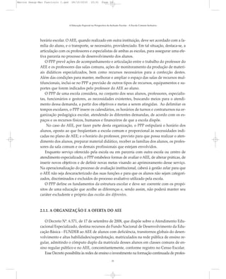 horário escolar. O AEE, quando realizado em outra instituição, deve ser acordado com a fa-
mília do aluno, e o transporte, se necessário, providenciado. Em tal situação, destaca-se, a
articulação com os professores e especialistas de ambas as escolas, para assegurar uma efe-
tiva parceria no processo de desenvolvimento dos alunos.
O PPP prevê ações de acompanhamento e articulação entre o trabalho do professor do
AEE e os professores das salas comuns, ações de monitoramento da produção de materi-
ais didáticos especializados, bem como recursos necessários para a confecção destes.
Além das condições para manter, melhorar e ampliar o espaço das salas de recursos mul-
tifuncionais, inclui-se no PPP a previsão de outros tipos de recursos, equipamentos e su-
portes que forem indicados pelo professor do AEE ao aluno.
O PPP de uma escola considera, no conjunto dos seus alunos, professores, especialis-
tas, funcionários e gestores, as necessidades existentes, buscando meios para o atendi-
mento dessa demanda, a partir dos objetivos e metas a serem atingidas. Ao delimitar os
tempos escolares, o PPP insere os calendários, os horários de turnos e contraturnos na or-
ganização pedagógica escolar, atendendo às diferentes demandas, de acordo com os es-
paços e os recursos físicos, humanos e financeiros de que a escola dispõe.
No caso do AEE, por fazer parte desta organização, o PPP estipulará o horário dos
alunos, oposto ao que freqüentam a escola comum e proporcional às necessidades indi-
cadas no plano de AEE; e o horário do professor, previsto para que possa realizar o aten-
dimento dos alunos, preparar material didático, receber as famílias dos alunos, os profes-
sores da sala comum e os demais profissionais que estejam envolvidos.
Enquanto serviço oferecido pela escola ou em parceria com outra escola ou centro de
atendimento especializado, o PPP estabelece formas de avaliar o AEE, de alterar práticas, de
inserir novos objetivos e de definir novas metas visando ao aprimoramento desse serviço.
Na operacionalização do processo de avaliação institucional, caberá à gestão zelar para que
o AEE não seja descaracterizado das suas funções e para que os alunos não sejam categori-
zados, discriminados e excluídos do processo avaliativo utilizado pela escola.
O PPP define os fundamentos da estrutura escolar e deve ser coerente com os propó-
sitos de uma educação que acolhe as diferenças e, sendo assim, não poderá manter seu
caráter excludente e próprio das escolas dos diferentes.
2.1.1. A ORGANIZAÇÃO E A OFERTA DO AEE
O Decreto Nº. 6.571, de 17 de setembro de 2008, que dispõe sobre o Atendimento Edu-
cacional Especializado, destina recursos do Fundo Nacional de Desenvolvimento da Edu-
cação Básica - FUNDEB ao AEE de alunos com deficiência, transtornos globais do desen-
volvimento e altas habilidades/superdotação, matriculados na rede pública de ensino re-
gular, admitindo o cômputo duplo da matrícula desses alunos em classes comuns de en-
sino regular público e no AEE, concomitantemente, conforme registro no Censo Escolar.
Esse Decreto possibilita às redes de ensino o investimento na formação continuada de profes-
A Educação Especial na Perspectiva da Inclusão Escolar - A Escola Comum Inclusiva
21
Marcos Seesp-Mec Fasciculo I.qxd 28/10/2010 10:31 Page 21
 