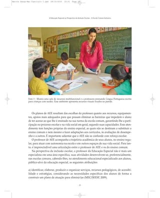 A Educação Especial na Perspectiva da Inclusão Escolar - A Escola Comum Inclusiva
23
Os planos de AEE resultam das escolhas do professor quanto aos recursos, equipamen-
tos, apoios mais adequados para que possam eliminar as barreiras que impedem o aluno
de ter acesso ao que lhe é ensinado na sua turma da escola comum, garantindo-lhe a parti-
cipação no processo escolar e na vida social em geral, segundo suas capacidades. Esse aten-
dimento tem funções próprias do ensino especial, as quais não se destinam a substituir o
ensino comum e nem mesmo a fazer adaptações aos currículos, às avaliações de desempe-
nho e a outros. É importante salientar que o AEE não se confunde com reforço escolar.
O professor de AEE acompanha a trajetória acadêmica de seus alunos, no ensino regu-
lar, para atuar com autonomia na escola e em outros espaços de sua vida social. Para tan-
to, é imprescindível uma articulação entre o professor de AEE e os do ensino comum.
Na perspectiva da inclusão escolar, o professor da Educação Especial não é mais um
especialista em uma área específica, suas atividades desenvolvem-se, preferencialmente,
nas escolas comuns, cabendo-lhes, no atendimento educacional especializado aos alunos,
público-alvo da educação especial, as seguintes atribuições:
a) identificar, elaborar, produzir e organizar serviços, recursos pedagógicos, de acessibi-
lidade e estratégias, considerando as necessidades específicas dos alunos de forma a
construir um plano de atuação para eliminá-las (MEC/SEESP, 2009).
Foto 1 - Mostra uma sala de recursos multifuncional e a professora ensinando Língua Portuguesa escrita
para crianças com surdez. Esse ambiente apresenta recursos visuais fixados na parede.
Marcos Seesp-Mec Fasciculo I.qxd 28/10/2010 10:31 Page 23
 