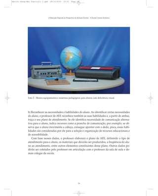 b) Reconhecer as necessidades e habilidades do aluno. Ao identificar certas necessidades
do aluno, o professor de AEE reconhece também as suas habilidades e, a partir de ambas,
traça o seu plano de atendimento. Se ele identifica necessidade de comunicação alterna-
tiva para o aluno, indica recursos como a prancha de comunicação, por exemplo; se ob-
serva que o aluno movimenta a cabeça, consegue apontar com o dedo, pisca, essas habi-
lidades são consideradas por ele para a seleção e organização de recursos educacionais e
de acessibilidade.
Com base nesses dados, o professor elaborará o plano de AEE, definindo o tipo de
atendimento para o aluno, os materiais que deverão ser produzidos, a freqüência do alu-
no ao atendimento, entre outros elementos constituintes desse plano. Outros dados po-
derão ser coletados pelo professor em articulação com o professor da sala de aula e de-
mais colegas da escola.
A Educação Especial na Perspectiva da Inclusão Escolar - A Escola Comum Inclusiva
24
Foto 2 - Mostra equipamentos e materiais pedagógicos para alunos com deficiência visual.
Marcos Seesp-Mec Fasciculo I.qxd 28/10/2010 10:31 Page 24
 