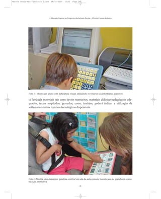 A Educação Especial na Perspectiva da Inclusão Escolar - A Escola Comum Inclusiva
25
Foto 3 - Mostra um aluno com deficiência visual, utilizando os recursos da informática acessível.
Foto 4 - Mostra uma aluna com paralisia cerebral em sala de aula comum, fazendo uso da prancha de comu-
nicação alternativa.
c) Produzir materiais tais como textos transcritos, materiais didático-pedagógicos ade-
quados, textos ampliados, gravados, como, também, poderá indicar a utilização de
softwares e outros recursos tecnológicos disponíveis.
Marcos Seesp-Mec Fasciculo I.qxd 28/10/2010 10:31 Page 25
 