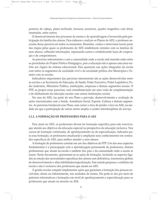 ponteira de cabeça, plano inclinado, tesouras acessíveis, quadro magnético com letras
imantadas, entre outros.
O desenvolvimento dos processos de ensino e de aprendizagem é favorecido pela par-
ticipação da família dos alunos. Para elaborar e realizar os Planos de AEE, o professor ne-
cessita dessa parceria em todos os momentos. Reuniões, visitas e entrevistas fazem parte
das etapas pelas quais os professores de AEE estabelecem contatos com as famílias de
seus alunos, colhendo informações, repassando outras e estabelecendo laços de coopera-
ção e de compromissos.
As parcerias intersetoriais e com a comunidade onde a escola está inserida estão entre
as prioridades do Projeto Político Pedagógico, pois a educação não é apenas uma área res-
trita aos órgãos do sistema educacional. Elas aparecem nas ações integradas da escola
com todos os segmentos da sociedade civil e da sociedade política dos Municípios e Es-
tados com as escolas.
Indicadores importantes das parcerias intersetoriais são as ações desenvolvidas entre
as escolas e as Secretarias de Educação, de Saúde, Poder Executivo, Poder Legislativo, Po-
der Judiciário, Ministério Público, instituições, empresas e demais segmentos sociais. O
PPP, ao propor essas parcerias, está consubstanciado em uma visão de complementação
e de alinhamento da educação escolar com outras instituições sociais.
No caso do AEE, faz parte do seu Plano a previsão, desenvolvimento e avaliação de
ações sincronizadas com a Saúde, Assistência Social, Esporte, Cultura e demais segmen-
tos. As parcerias fortalecem esse Plano, sem correr o risco de perder o foco no AEE, na me-
dida em que a participação de outros atores amplia o caráter interdisciplinar do serviço.
2.1.2. A FORMAÇÃO DE PROFESSORES PARA O AEE
Para atuar no AEE, os professores devem ter formação específica para este exercício,
que atenda aos objetivos da educação especial na perspectiva da educação inclusiva. Nos
cursos de formação continuada, de aperfeiçoamento ou de especialização, indicados pa-
ra essa formação, os professores atualizarão e ampliarão seus conhecimentos em conteú-
dos específicos do AEE, para melhor atender a seus alunos.
A formação de professores consiste em um dos objetivos do PPP. Um dos seus aspectos
fundamentais é a preocupação com a aprendizagem permanente de professores, demais
profissionais que atuam na escola e também dos pais e da comunidade onde a escola se
insere. Neste documento, apresentam-se as ações de formação, incluindo os aspectos liga-
dos ao estudo das necessidades específicas dos alunos com deficiência, transtornos globais
de desenvolvimento e altas habilidades/superdotação. Este estudo perpassa o cotidiano da
escola e não é exclusivo dos professores que atuam no AEE.
À gestão escolar compete implementar ações que garantam a formação das pessoas en-
volvidas, direta ou indiretamente, nas unidades de ensino. Ela pode se dar por meio de
palestras informativas e formações em nível de aperfeiçoamento e especialização para os
professores que atuam ou atuarão no AEE.
A Educação Especial na Perspectiva da Inclusão Escolar - A Escola Comum Inclusiva
28
Marcos Seesp-Mec Fasciculo I.qxd 28/10/2010 10:31 Page 28
 