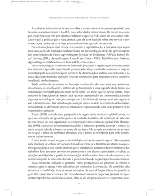 As palestras informativas devem envolver o maior número de pessoas possível: pro-
fessores do ensino comum e do AEE, pais, autoridades educacionais. De caráter mais am-
plo, essas palestras têm por objetivo esclarecer o que é o AEE, como ele está sendo reali-
zado e qual a política que o fundamenta, além de tirar dúvidas sobre este serviço e pro-
mover ações conjuntas para fazer encaminhamentos, quando necessários.
Para a formação em nível de aperfeiçoamento e especialização, a proposta é que sejam
realizadas ações de formação fundamentadas em metodologias ativas de aprendizagem,
tais como Estudos de Casos, Aprendizagem Baseada em Problemas (ABP) ou Problem Ba-
sed Learning (PBL), Aprendizagem Baseada em Casos (ABC), Trabalhos com Projetos,
Aprendizagem Colaborativa em Rede (ACR), entre outras.
Essas metodologias trazem novas formas de produção e organização do conhecimen-
to e colocam o aprendiz no centro do processo educativo, dando-lhe autonomia e respon-
sabilidade pela sua aprendizagem por meio da identificação e análise dos problemas e da
capacidade para formular questões e buscar informações para responder a estas questões,
ampliando conhecimentos.
Tradicionalmente os cursos de formação continuada são centrados nos conteúdos,
classificados de acordo com o critério de pertencimento a uma especificidade, tendo sua
organização curricular pautada num perfil "ideal" de aluno que se deseja formar. Estes
modelos de formação estão sendo cada vez mais questionados no contexto educacional e
algumas metodologias começam a surgir com a finalidade de romper com esta organiza-
ção e determinismo. Tais metodologias rompem com o modelo determinista de formação,
considerando as diferenças entre os estudantes e apresentando uma nova perspectiva de
organização curricular.
Zabala (1995) defende uma perspectiva de organização curricular globalizadora, na
qual os conteúdos de aprendizagem e as unidades temáticas do currículo são relevan-
tes em função de sua capacidade de compreender uma realidade global. Para Hernan-
dez (1998), o conceito de conhecimento global e relacional permite superar o sentido da
mera acumulação de saberes em torno de um tema. Ele propõe estabelecer um proces-
so no qual o tema ou problema abordado seja o ponto de referência para onde conflu-
em os conhecimentos.
É neste contexto que surgem as metodologias ativas de aprendizagem. Elas requerem
uma mudança de atitude do docente. Uma delas refere-se à flexibilidade diante das ques-
tões que surgirão e dos conhecimentos que se construirão durante o desenvolvimento dos
trabalhos. Este processo permite aos professores e aos alunos aprenderem a explicar as
relações estabelecidas a partir de informações obtidas sobre determinado assunto e de-
monstra respeito às diferentes formas e procedimentos de organização do conhecimento.
Essas propostas colocam o aprendiz como protagonista do processo de ensino e
aprendizagem e agrega valor educativo aos conteúdos da formação. Os conteúdos não
se tornam à finalidade, mas os meios de ensino. As metodologias ativas de aprendiza-
gem têm como característica o fato de se desenvolverem em pequenos grupos e de apre-
sentarem problemas contextualizados. Trata-se de um processo ativo, cooperativo, inte-
A Educação Especial na Perspectiva da Inclusão Escolar - A Escola Comum Inclusiva
29
Marcos Seesp-Mec Fasciculo I.qxd 28/10/2010 10:31 Page 29
 