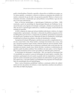 grado e interdisciplinar. Estimula o aprendiz a desenvolver os trabalhos em equipe, ou-
vir outras opiniões, a considerar o contexto ao elaborar as propostas das soluções, tor-
nando-o consciente do que ele sabe e do que precisa aprender. Motiva-o a buscar as in-
formações relevantes, considerando que cada problema é um problema e que não exis-
tem receitas para solucioná-los.
Entre as diversas metodologias, a Aprendizagem Colaborativa em Redes - ACR,
construída a partir da metodologia de Aprendizagem Baseada em Problemas, foi de-
senvolvida para um programa de formação continuada a distância de professores de
AEE. Seu foco é a aprendizagem colaborativa, o trabalho em equipe, contextualizado na
realidade do aprendiz.
A ACR é composta de etapas que incluem trabalhos individuais e coletivos. As etapas
compreendem a apresentação, a descrição e a discussão do problema; pesquisas em fon-
tes bibliográficas para favorecer a compreensão do problema; apresentação de propostas
de soluções para o problema em foco; elaboração do plano de atendimento; socialização;
re-elaboração da solução do problema e do plano de atendimento; avaliação.
A proposta de formação ACR prepara o professor para perceber a singularidade de ca-
da caso e atuar frente a eles. Nesse sentido, a formação não termina com o curso, visto
que a atuação do professor requer estudo e reflexões diante de cada novo desafio. Finali-
zada a formação, é importante que os professores constituam redes sociais para dar con-
tinuidade aos estudos, estudar casos, dirimir dúvidas e socializar os conhecimentos ad-
quiridos a partir da prática cotidiana. Para contribuir com estas ações, a internet disponi-
biliza várias ferramentas de livre acesso que podem ser utilizadas pelos professores.
As tecnologias de informação e comunicação - TICs, em especial as tecnologias Web
2.0, possibilitam aos usuários o acesso às informações de forma rápida e constante. Elas
permitem a participação ativa do usuário na grande rede de computadores e invertem o
papel de usuário consumidor para usuário produtor de conhecimento, de agente passivo
para agente ativo, o que pode ampliar as possibilidades dos programas de formação pau-
tados em metodologias ativas de aprendizagem.
Estas e outras ferramentas possibilitam viabilizar a construção coletiva do conheci-
mento em torno das práticas de inclusão e, o mais importante, socializar estas práticas e
fazer delas um objeto de pesquisa.
A Educação Especial na Perspectiva da Inclusão Escolar - A Escola Comum Inclusiva
30
Marcos Seesp-Mec Fasciculo I.qxd 28/10/2010 10:31 Page 30
 