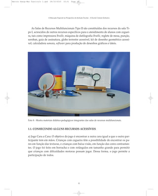 As Salas de Recursos Multifuncionais Tipo II são constituídas dos recursos da sala Ti-
po I, acrescidos de outros recursos específicos para o atendimento de alunos com ceguei-
ra, tais como impressora Braille, máquina de datilografia Braille, reglete de mesa, punção,
soroban, guia de assinatura, globo terrestre acessível, kit de desenho geométrico acessí-
vel, calculadora sonora, software para produção de desenhos gráficos e táteis.
A Educação Especial na Perspectiva da Inclusão Escolar - A Escola Comum Inclusiva
32
Foto 8 - Mostra materiais didático-pedagógicos integrantes das salas de recursos multifuncionais.
1.1. CONHECENDO ALGUNS RECURSOS ACESSÍVEIS
a) Jogo Cara a Cara: O objetivo do jogo é encontrar a outra cara igual a que o outro par-
ticipante tem em mãos. Crianças com cegueira têm a possibilidade de encontrar os pa-
res em função das texturas, e crianças com baixa visão, em função das cores contrastan-
tes. O jogo foi feito em borracha e com retângulos em tamanho grande para permitir
que crianças com dificuldades motoras possam jogar. Dessa forma, o jogo permite a
participação de todos.
Marcos Seesp-Mec Fasciculo I.qxd 28/10/2010 10:31 Page 32
 