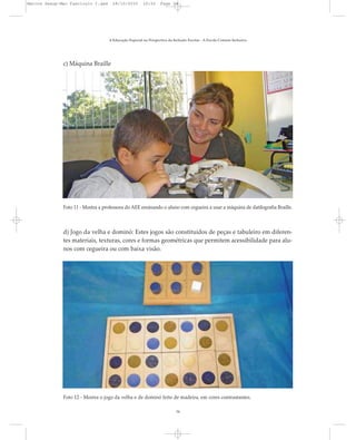 c) Máquina Braille
A Educação Especial na Perspectiva da Inclusão Escolar - A Escola Comum Inclusiva
34
Foto 11 - Mostra a professora do AEE ensinando o aluno com cegueira a usar a máquina de datilografia Braille.
Foto 12 - Mostra o jogo da velha e de dominó feito de madeira, em cores contrastantes.
d) Jogo da velha e dominó: Estes jogos são constituídos de peças e tabuleiro em diferen-
tes materiais, texturas, cores e formas geométricas que permitem acessibilidade para alu-
nos com cegueira ou com baixa visão.
Marcos Seesp-Mec Fasciculo I.qxd 28/10/2010 10:32 Page 34
 