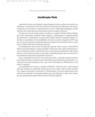 Considerações Finais
A garantia de acesso, participação e aprendizagem de todos os alunos nas escolas con-
tribui para a construção de uma nova cultura de valorização das diferenças. Este fascícu-
lo destacou em seus tópicos a importância de se rever a organização pedagógica e admi-
nistrativa das escolas para que estas possam tornar-se espaços inclusivos.
Do ponto de vista da escola comum, ressaltou-se o papel do Projeto Político Pedagó-
gico como instrumento orientador desses espaços e a participação e comprometimento
dos professores na elaboração e execução desse Projeto. Quanto à Educação Especial, re-
iteramos a necessidade de esta modalidade de ensino ser parte integrante do PPP, para
que seus serviços possam ser implementados na perspectiva da educação inclusiva, como
prevê a Política Nacional da Educação Especial.
O entrelaçamento dos serviços de Educação Especial, entre os quais o Atendimento
Educacional Especializado, conjuga igualdade e diferenças como valores indissociáveis e
como condição de acolher a todos nas escolas. As ações para consolidação do AEE exigem
firmeza e envolvimento de todos os que estão se empenhando para que as escolas se tor-
nem ambientes educacionais plenamente inclusivos.
Nessa caminhada em favor de uma escola para todos, a educação especial brasileira
tem tomado decisões e iniciativas que surpreendem pela ousadia de suas propostas e co-
erência de seus posicionamentos com o que nossa Constituição de 1988 prescreve como
direito à educação.
A possibilidade de inventar o cotidiano (CERTEAU, 1994) tem sido a saída adotada
pelos que colocam sua capacidade criadora para inovar, romper velhos acordos, resistên-
cias e lugares eternizados na educação. É a determinação e um forte compromisso com a
melhoria da qualidade da educação brasileira que está subjacente a todas essas mudan-
ças que estão propostas pela Política atual da Educação Especial.
A Educação Especial na Perspectiva da Inclusão Escolar - A Escola Comum Inclusiva
37
Marcos Seesp-Mec Fasciculo I.qxd 28/10/2010 10:32 Page 37
 
