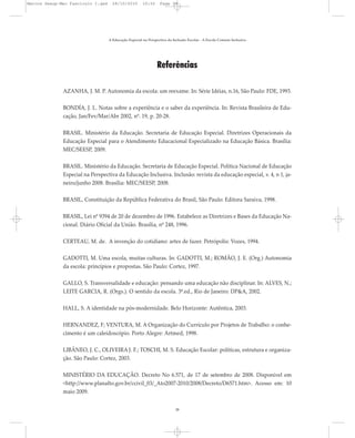 Referências
AZANHA, J. M. P. Autonomia da escola: um reexame. In: Série Idéias, n.16, São Paulo: FDE, 1993.
BONDÍA, J. L. Notas sobre a experiência e o saber da experiência. In: Revista Brasileira de Edu-
cação, Jan/Fev/Mar/Abr 2002, nº. 19, p. 20-28.
BRASIL. Ministério da Educação. Secretaria de Educação Especial. Diretrizes Operacionais da
Educação Especial para o Atendimento Educacional Especializado na Educação Básica. Brasília:
MEC/SEESP, 2009.
BRASIL. Ministério da Educação. Secretaria de Educação Especial. Política Nacional de Educação
Especial na Perspectiva da Educação Inclusiva. Inclusão: revista da educação especial, v. 4, n 1, ja-
neiro/junho 2008. Brasília: MEC/SEESP, 2008.
BRASIL, Constituição da República Federativa do Brasil, São Paulo: Editora Saraiva, 1998.
BRASIL, Lei nº 9394 de 20 de dezembro de 1996. Estabelece as Diretrizes e Bases da Educação Na-
cional. Diário Oficial da União. Brasília, nº 248, 1996.
CERTEAU, M. de. A invenção do cotidiano: artes de fazer. Petrópolis: Vozes, 1994.
GADOTTI, M. Uma escola, muitas culturas. In: GADOTTI, M.; ROMÃO, J. E. (Org.) Autonomia
da escola: princípios e propostas. São Paulo: Cortez, 1997.
GALLO, S. Transversalidade e educação: pensando uma educação não disciplinar. In: ALVES, N.;
LEITE GARCIA, R. (Orgs.). O sentido da escola. 3ª.ed., Rio de Janeiro: DP&A, 2002.
HALL, S. A identidade na pós-modernidade. Belo Horizonte: Autêntica, 2003.
HERNANDEZ, F; VENTURA, M. A Organização do Currículo por Projetos de Trabalho: o conhe-
cimento é um caleidoscópio. Porto Alegre: Artmed, 1998.
LIBÂNEO, J. C., OLIVEIRA J. F.; TOSCHI, M. S. Educação Escolar: políticas, estrutura e organiza-
ção. São Paulo: Cortez, 2003.
MINISTÉRIO DA EDUCAÇÃO. Decreto No 6.571, de 17 de setembro de 2008. Disponível em
<http://www.planalto.gov.br/ccivil_03/_Ato2007-2010/2008/Decreto/D6571.htm>. Acesso em: 10
maio 2009.
A Educação Especial na Perspectiva da Inclusão Escolar - A Escola Comum Inclusiva
38
Marcos Seesp-Mec Fasciculo I.qxd 28/10/2010 10:32 Page 38
 