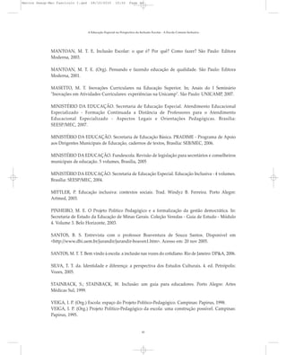 MANTOAN, M. T. E. Inclusão Escolar: o que é? Por quê? Como fazer? São Paulo: Editora
Moderna, 2003.
MANTOAN, M. T. E. (Org). Pensando e fazendo educação de qualidade. São Paulo: Editora
Moderna, 2001.
MASETTO, M. T. Inovações Curriculares na Educação Superior. In; Anais do I Seminário
"Inovações em Atividades Curriculares: experiências na Unicamp". São Paulo: UNICAMP, 2007.
MINISTÉRIO DA EDUCAÇÃO. Secretaria de Educação Especial. Atendimento Educacional
Especializado - Formação Continuada a Distância de Professores para o Atendimento
Educacional Especializado - Aspectos Legais e Orientações Pedagógicas. Brasília:
SEESP/MEC, 2007.
MINISTÉRIO DA EDUCAÇÃO. Secretaria de Educação Básica. PRADIME - Programa de Apoio
aos Dirigentes Municipais de Educação, cadernos de textos, Brasília: SEB/MEC, 2006.
MINISTÉRIO DA EDUCAÇÃO. Fundescola. Revisão de legislação para secretários e conselheiros
municipais de educação. 5 volumes, Brasília, 2005
MINISTÉRIO DA EDUCAÇÃO. Secretaria de Educação Especial. Educação Inclusiva - 4 volumes.
Brasília: SEESP/MEC, 2004.
MITTLER, P. Educação inclusiva: contextos sociais. Trad. Windyz B. Ferreira. Porto Alegre:
Artmed, 2003.
PINHEIRO, M. E. O Projeto Político Pedagógico e a formalização da gestão democrática. In:
Secretaria de Estado da Educação de Minas Gerais. Coleção Veredas - Guia de Estudo - Módulo
4. Volume 3. Belo Horizonte, 2003.
SANTOS, B. S. Entrevista com o professor Boaventura de Souza Santos. Disponível em
<http://www.dhi.uem.br/jurandir/jurandir-boaven1.htm>. Acesso em: 20 nov 2005.
SANTOS, M. T. T. Bem vindo à escola: a inclusão nas vozes do cotidiano. Rio de Janeiro: DP&A, 2006.
SILVA, T. T. da. Identidade e diferença: a perspectiva dos Estudos Culturais. 4. ed. Petrópolis:
Vozes, 2005.
STAINBACK, S.; STAINBACK, W. Inclusão: um guia para educadores. Porto Alegre: Artes
Médicas Sul, 1999.
VEIGA, I. P. (Org.) Escola: espaço do Projeto Político-Pedagógico. Campinas: Papirus, 1998.
VEIGA, I. P. (Org.) Projeto Político-Pedagógico da escola: uma construção possível. Campinas:
Papirus, 1995.
A Educação Especial na Perspectiva da Inclusão Escolar - A Escola Comum Inclusiva
41
Marcos Seesp-Mec Fasciculo I.qxd 28/10/2010 10:32 Page 41
 