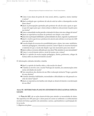 Como é esse aluno do ponto de vista social, afetivo, cognitivo, motor, familiar
e outros?
Qual a avaliação que o professor de sala de aula faz sobre o desempenho escolar
desse aluno?
Quais as preocupações apontadas pelo professor de sala de aula e quais os apoi-
os que ele sugere para que o aluno atinja os objetivos educacionais traçados para
sua turma?
Como a comunidade escolar percebe a interação do aluno com seus colegas de turma?
Quais as expectativas escolares do professor em relação a esse aluno?
Quais são as principais habilidades e potencialidades do aluno, segundo os professores?
Qual é o motivo que levou o professor de sala de aula solicitar os serviços do AEE
para esse aluno?
A escola dispõe de recursos de acessibilidade para o aluno, tais como: mobiliário,
materiais pedagógicos, informática acessível, outros? Quais os recursos humanos
e materiais de que a escola não dispõe e que são necessários para esse aluno?
Quem avaliou os recursos utilizados por esse aluno? Eles atendem às suas necessidades?
Como é o envolvimento afetivo, social da turma com o aluno?
Qual é a opinião da escola (equipe pedagógica, diretor, professores, colegas de
turma) sobre seu desenvolvimento escolar?
D. Informações coletadas da/sobre a família:
Qual é a opinião da família sobre a vida escolar do aluno?
A família se envolve com a escola? Participa de reuniões, de comemorações entre
outras atividades da escola?
Tem consciência dos direitos de seu filho à educação inclusiva? Exige a garantia
de seus direitos?
A família identifica habilidades, necessidades e dificuldades na vida pessoal e es-
colar do aluno? Quais?
Quais as expectativas da família com relação ao desenvolvimento e escolarização
de seu filho?
Anexo III - ROTEIRO PARA PLANO DE ATENDIMENTO EDUCACIONAL ESPECIA-
LIZADO
A. Plano de AEE: são as ações desenvolvidas para atender as necessidades do aluno.
São específicas do AEE para que o aluno possa ter acesso ao ambiente e a conhecimentos
escolares de forma a garantir com autonomia o acesso, a permanência e a participação de-
le na escola.
1. Objetivos do plano: __________________________________________________________
A Educação Especial na Perspectiva da Inclusão Escolar - A Escola Comum Inclusiva
46
Marcos Seesp-Mec Fasciculo I.qxd 28/10/2010 10:32 Page 46
 