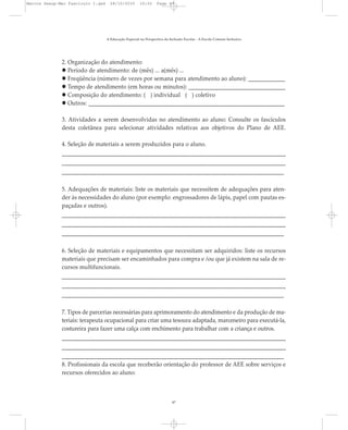 2. Organização do atendimento:
Período de atendimento: de (mês) ... a(mês) ...
Freqüência (número de vezes por semana para atendimento ao aluno): _____________
Tempo de atendimento (em horas ou minutos): __________________________________
Composição do atendimento: ( ) individual ( ) coletivo
Outros: _____________________________________________________________________
3. Atividades a serem desenvolvidas no atendimento ao aluno: Consulte os fascículos
desta coletânea para selecionar atividades relativas aos objetivos do Plano de AEE.
4. Seleção de materiais a serem produzidos para o aluno.
______________________________________________________________________________
______________________________________________________________________________
______________________________________________________________________________
5. Adequações de materiais: liste os materiais que necessitem de adequações para aten-
der às necessidades do aluno (por exemplo: engrossadores de lápis, papel com pautas es-
paçadas e outros).
______________________________________________________________________________
______________________________________________________________________________
______________________________________________________________________________
6. Seleção de materiais e equipamentos que necessitam ser adquiridos: liste os recursos
materiais que precisam ser encaminhados para compra e /ou que já existem na sala de re-
cursos multifuncionais.
______________________________________________________________________________
______________________________________________________________________________
______________________________________________________________________________
7. Tipos de parcerias necessárias para aprimoramento do atendimento e da produção de ma-
teriais: terapeuta ocupacional para criar uma tesoura adaptada, marceneiro para executá-la,
costureira para fazer uma calça com enchimento para trabalhar com a criança e outros.
______________________________________________________________________________
______________________________________________________________________________
______________________________________________________________________________
8. Profissionais da escola que receberão orientação do professor de AEE sobre serviços e
recursos oferecidos ao aluno:
A Educação Especial na Perspectiva da Inclusão Escolar - A Escola Comum Inclusiva
47
Marcos Seesp-Mec Fasciculo I.qxd 28/10/2010 10:32 Page 47
 