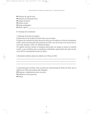 Professor de sala de aula
Professor da Educação Física
Colegas de turma
Diretor escolar
Equipe pedagógica
Outros. Quais: _______________________________________________________________
B. Avaliação dos resultados:
1. Indicação de formas de registro
O plano deverá ser avaliado durante toda a sua execução.
O registro da avaliação do plano deverá ser feito em um caderno ou ficha de acompanha-
mento, onde serão descritos pelo professor do AEE o uso do serviço e do recurso em sa-
la de aula, durante o AEE e no ambiente familiar.
No registro, deverão constar as mudanças observadas em relação ao aluno no contexto
escolar: o que contribuiu para as mudanças constatadas; repercussões das ações do pla-
no de AEE no desempenho escolar do aluno.
2. Resultados obtidos diante dos objetivos do Plano de AEE.
______________________________________________________________________________
______________________________________________________________________________
______________________________________________________________________________
C. Reestruturação do Plano: liste os pontos de reestruturação do Plano de AEE, caso os
objetivos do Plano não tenham sido atingidos.
Pesquisar e implementar outros recursos.
Estabelecer novas parcerias.
Outros.
A Educação Especial na Perspectiva da Inclusão Escolar - A Escola Comum Inclusiva
48
Marcos Seesp-Mec Fasciculo I.qxd 28/10/2010 10:32 Page 48
 