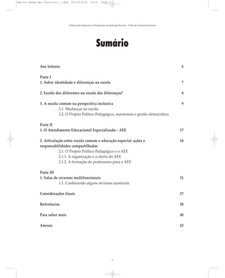 Sumário
Aos leitores 6
Parte I
1. Sobre identidade e diferenças na escola 7
2. Escola dos diferentes ou escola das diferenças? 8
3. A escola comum na perspectiva inclusiva 9
3.1. Mudanças na escola
3.2. O Projeto Político Pedagógico, autonomia e gestão democrática
Parte II
1. O Atendimento Educacional Especializado - AEE 17
2. Articulação entre escola comum e educação especial: ações e 18
responsabilidades compartilhadas
2.1. O Projeto Político Pedagógico e o AEE
2.1.1. A organização e a oferta do AEE
2.1.2. A formação de professores para o AEE
Parte III
1. Salas de recursos multifuncionais 31
1.1. Conhecendo alguns recursos acessíveis
Considerações finais 37
Referências 38
Para saber mais 40
Anexos 42
A Educação Especial na Perspectiva da Inclusão Escolar - A Escola Comum Inclusiva
5
Marcos Seesp-Mec Fasciculo I.qxd 28/10/2010 10:31 Page 5
 