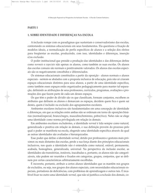 PARTE I
1. SOBRE IDENTIDADE E DIFERENÇAS NA ESCOLA
A inclusão rompe com os paradigmas que sustentam o conservadorismo das escolas,
contestando os sistemas educacionais em seus fundamentos. Ela questiona a fixação de
modelos ideais, a normalização de perfis específicos de alunos e a seleção dos eleitos
para freqüentar as escolas, produzindo, com isso, identidades e diferenças, inserção
e/ou exclusão.
O poder institucional que preside a produção das identidades e das diferenças define
como normais e especiais não apenas os alunos, como também as suas escolas. Os alunos
das escolas comuns são normais e positivamente valorados. Os alunos das escolas especi-
ais são os negativamente concebidos e diferenciados.
Os sistemas educacionais constituídos a partir da oposição - alunos normais e alunos
especiais - sentem-se abalados com a proposta inclusiva de educação, pois não só criaram
espaços educacionais distintos para seus alunos, a partir de uma identidade específica,
como também esses espaços estão organizados pedagogicamente para manter tal separa-
ção, definindo as atribuições de seus professores, currículos, programas, avaliações e pro-
moções dos que fazem parte de cada um desses espaços.
Os que têm o poder de dividir são os que classificam, formam conjuntos, escolhem os
atributos que definem os alunos e demarcam os espaços, decidem quem fica e quem sai
destes, quem é incluído ou excluído dos agrupamentos escolares.
Ambientes escolares inclusivos são fundamentados em uma concepção de identidade
e diferenças, em que as relações entre ambas não se ordenam em torno de oposições biná-
rias (normal/especial, branco/negro, masculino/feminino, pobre/rico). Neles não se elege
uma identidade como norma privilegiada em relação às demais.
Em ambientes escolares excludentes, a identidade normal é tida sempre como natural,
generalizada e positiva em relação às demais, e sua definição provém do processo pelo
qual o poder se manifesta na escola, elegendo uma identidade específica através da qual
as outras identidades são avaliadas e hierarquizadas.
Esse poder que define a identidade normal, detido por professores e gestores mais pró-
ximos ou mais distantes das escolas, perde a sua força diante dos princípios educacionais
inclusivos, nos quais a identidade não é entendida como natural, estável, permanente,
acabada, homogênea, generalizada, universal. Na perspectiva da inclusão escolar, as
identidades são transitórias, instáveis, inacabadas e, portanto, os alunos não são categori-
záveis, não podem ser reunidos e fixados em categorias, grupos, conjuntos, que se defi-
nem por certas características arbitrariamente escolhidas.
É incorreto, portanto, atribuir a certos alunos identidades que os mantêm nos grupos
de excluídos, ou seja, nos grupos dos alunos especiais, com necessidades educacionais es-
peciais, portadores de deficiências, com problemas de aprendizagem e outros tais. É inca-
bível fixar no outro uma identidade normal, que não só justifica a exclusão dos demais, co-
A Educação Especial na Perspectiva da Inclusão Escolar - A Escola Comum Inclusiva
7
Marcos Seesp-Mec Fasciculo I.qxd 28/10/2010 10:31 Page 7
 