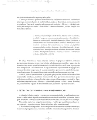 mo igualmente determina alguns privilegiados.
A educação inclusiva questiona a artificialidade das identidades normais e entende as
diferenças como resultantes da multiplicidade, e não da diversidade, como comumente
se proclama. Trata-se de uma educação que garante o direito à diferença e não à diversi-
dade, pois assegurar o direito à diversidade é continuar na mesma, ou seja, é seguir rea-
firmando o idêntico.
A diferença (vem) do múltiplo e não do diverso. Tal como ocorre na aritmética,
o múltiplo é sempre um processo, uma operação, uma ação. A diversidade é es-
tática, é um estado, é estéril. A multiplicidade é ativa, é fluxo, é produtiva. A
multiplicidade é uma máquina de produzir diferenças - diferenças que são ir-
redutíveis à identidade. A diversidade limita-se ao existente. A multiplicidade
estende e multiplica, prolifera, dissemina. A diversidade é um dado - da natu-
reza ou da cultura. A multiplicidade é um movimento. A diversidade reafirma
o idêntico. A multiplicidade estimula a diferença que se recusa a se fundir com
o idêntico (SILVA, 2000, p.100-101).
De fato, a diversidade na escola comporta a criação de grupos de idênticos, formados
por alunos que têm uma mesma característica, selecionada para reuni-los e separá-los. Ao
nos referirmos a uma escola inclusiva como aberta à diversidade, ratificamos o que quere-
mos extinguir com a inclusão escolar, ou seja, eliminamos a possibilidade de agrupar alu-
nos e de identificá-los por uma de suas características (por exemplo, a deficiência), valo-
rizando alguns em detrimento de outros e mantendo escolas comuns e especiais.
Atenção, pois ao denominarmos as propostas, programas e iniciativas de toda ordem
direcionadas à inclusão, insistimos nesse aspecto, dado que somos nós mesmos quem
atribuímos significado, pela escolha das palavras que utilizamos para expressá-lo. É por
meio da representação que a diferença e a identidade passam a existir e temos, dessa for-
ma, ao representar o poder de definir identidades, currículos e práticas escolares.
2. ESCOLA DOS DIFERENTES OU ESCOLA DAS DIFERENÇAS?
A educação inclusiva concebe a escola como um espaço de todos, no qual os alunos cons-
troem o conhecimento segundo suas capacidades, expressam suas idéias livremente, partici-
pam ativamente das tarefas de ensino e se desenvolvem como cidadãos, nas suas diferenças.
Nas escolas inclusivas, ninguém se conforma a padrões que identificam os alunos co-
mo especiais e normais, comuns. Todos se igualam pelas suas diferenças!
A inclusão escolar impõe uma escola em que todos os alunos estão inseridos sem qua-
isquer condições pelas quais possam ser limitados em seu direito de participar ativamen-
A Educação Especial na Perspectiva da Inclusão Escolar - A Escola Comum Inclusiva
8
Marcos Seesp-Mec Fasciculo I.qxd 28/10/2010 10:31 Page 8
 