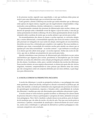 te do processo escolar, segundo suas capacidades, e sem que nenhuma delas possa ser
motivo para uma diferenciação que os excluirá das suas turmas.
Como garantir o direito à diferença nas escolas que ainda entendem que as diferenças
estão apenas em alguns alunos, naqueles que são negativamente compreendidos e diag-
nosticados como problemas, doentes, indesejáveis e a maioria sem volta?
O questionamento constante dos processos de diferenciação entre escolas e alunos, que
decorre da oposição entre a identidade normal de alguns e especial de outros, é uma das ga-
rantias permanentes do direito à diferença. Os alvos desse questionamento devem recair di-
retamente sobre as práticas de ensino que as escolas adotam e que servem para excluir.
Os encaminhamentos dos alunos às classes e escolas especiais, os currículos adapta-
dos, o ensino diferenciado, a terminalidade específica dos níveis de ensino e outras solu-
ções precisam ser indagados em suas razões de adoção, interrogados em seus benefícios,
discutidos em seus fins, e eliminados por completo e com urgência. São essas medidas ex-
cludentes que criam a necessidade de existirem escolas para atender aos alunos que se
igualam por uma falsa normalidade - as escolas comuns - e que instituem as escolas pa-
ra os alunos que não cabem nesse grupo - as escolas especiais. Ambas são escolas dos dife-
rentes, que não se alinham aos propósitos de uma escola para todos.
Quando entendemos esses processos de diferenciação pela deficiência ou por outras
características que elegemos para excluir, percebemos as discrepâncias que nos faziam
defender as escolas dos diferentes como solução privilegiada para atender às necessida-
des dos alunos. Acordamos, então, para o sentido includente das escolas das diferenças.
Essas escolas reúnem, em seus espaços educacionais, os alunos tais quais eles são: únicos,
singulares, mutantes, compreendendo-os como pessoas que diferem umas das outras,
que não conseguimos conter em conjuntos definidos por um único atributo, o qual elege-
mos para diferenciá-las.
3. A ESCOLA COMUM NA PERSPECTIVA INCLUSIVA
A escola das diferenças é a escola na perspectiva inclusiva, e sua pedagogia tem como
mote questionar, colocar em dúvida, contrapor-se, discutir e reconstruir as práticas que, até
então, têm mantido a exclusão por instituírem uma organização dos processos de ensino e
de aprendizagem incontestáveis, impostos e firmados sobre a possibilidade de exclusão
dos diferentes, à medida que estes são direcionados para ambientes educacionais à parte.
A escola comum se torna inclusiva quando reconhece as diferenças dos alunos diante
do processo educativo e busca a participação e o progresso de todos, adotando novas prá-
ticas pedagógicas. Não é fácil e imediata a adoção dessas novas práticas, pois ela depen-
de de mudanças que vão além da escola e da sala de aula. Para que essa escola possa se
concretizar, é patente a necessidade de atualização e desenvolvimento de novos concei-
tos, assim como a redefinição e a aplicação de alternativas e práticas pedagógicas e edu-
cacionais compatíveis com a inclusão.
A Educação Especial na Perspectiva da Inclusão Escolar - A Escola Comum Inclusiva
9
Marcos Seesp-Mec Fasciculo I.qxd 28/10/2010 10:31 Page 9
 