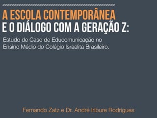 A ESCOLA CONTEMPORÂNEA
Estudo de Caso de Educomunicação no
Ensino Médio do Colégio Israelita Brasileiro.
Fernando Zatz e Dr. André Iribure Rodrigues
>>>>>>>>>>>>>>>>>>>>>>>>>>>>>>>>>>>>>>>>>>>>>>>>>
E O DIÁLOGO COM A GERAÇÃO Z:
 