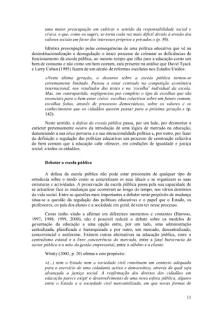 11 
uma maior preocupação em cultivar o sentido da responsabilidade social e cívica, o que, como eu sugeri, se torna cada vez mais difícil devido à erosão dos valores sociais em favor dos interesses próprios e privados.» (p. 89). Idêntica preocupação pelas consequências de uma política educativa que vê na desinstitucionalização e desregulação o único processo de colmatar as deficiências de funcionamento da escola pública, ao mesmo tempo que olha para a educação como um bem de consumo e não como um bem comum, está presente na análise que David Tyack e Larry Cuban (1995) fazem de um século de reformas escolares nos Estados Unidos: «Nesta última geração, o discurso sobre a escola pública tornou-se extremamente limitado. Passou a estar centrado na competição económica internacional, nos resultados dos testes e na ‘escolha’ individual da escola. Mas, em contrapartida, negligenciou por completo o tipo de escolhas que são essenciais para o bem-estar cívico: escolhas colectivas sobre um futuro comum, escolhas feitas, através de processos democráticos, sobre os valores e os conhecimentos que os cidadãos querem passar para a próxima geração.» (p. 142). Neste sentido, a defesa da escola pública passa, por um lado, por desmontar o carácter pretensamente neutro da introdução de uma lógica de mercado na educação, denunciando a sua ética perversa e a sua intencionalidade política e, por outro, por fazer da definição e regulação das políticas educativas um processo de construção colectiva do bem comum que à educação cabe oferecer, em condições de igualdade e justiça social, a todos os cidadãos. 
Debater a escola pública 
A defesa da escola pública não pode estar prisioneira de qualquer tipo de ortodoxia sobre o modo como se concretizam os seus ideais e se organizam as suas estruturas e actividades. A preservação da escola pública passa pela sua capacidade de se actualizar face às mudanças que ocorreram ao longo do tempo, nos vários domínios da vida social. Entre as questões mais importantes a debater neste propósito de mudança situa-se a questão da regulação das políticas educativas e o papel que o Estado, os professores, os pais dos alunos e a sociedade em geral, devem ter nesse processo. Como tenho vindo a afirmar em diferentes momentos e contextos (Barroso, 1997, 1998, 1999, 2000), não é possível reduzir o debate sobre os modelos de governação da educação a uma opção entre, por um lado, uma administração centralizada, planificada e hierarquizada e por outro, um mercado, descentralizado, concorrencial e autónomo. Existem outras alternativas na educação pública, entre o centralismo estatal e a livre concorrência do mercado, entre a fatal burocracia do sector público e o mito da gestão empresarial, entre o súbdito e o cliente. Whitty (2002, p. 20) afirma a este propósito: 
«(...) nem o Estado nem a sociedade civil constituem um contexto adequado para o exercício de uma cidadania activa e democrática, através da qual seja alcançada a justiça social. A reafirmação dos direitos dos cidadãos em educação parece exigir o desenvolvimento de uma nova esfera pública, algures entre o Estado e a sociedade civil mercantilizada, em que novas formas de  