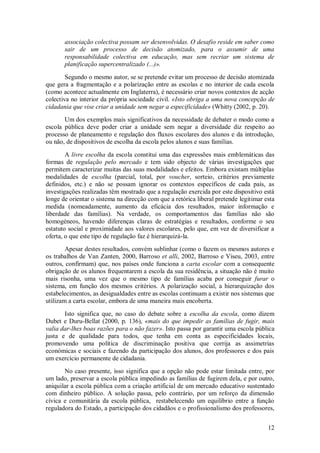 12 
associação colectiva possam ser desenvolvidas. O desafio reside em saber como sair de um processo de decisão atomizado, para o assumir de uma responsabilidade colectiva em educação, mas sem recriar um sistema de planificação supercentralizado (...)». Segundo o mesmo autor, se se pretende evitar um processo de decisão atomizada que gera a fragmentação e a polarização entre as escolas e no interior de cada escola (como acontece actualmente em Inglaterra), é necessário criar novos contextos de acção colectiva no interior da própria sociedade civil. «Isto obriga a uma nova concepção de cidadania que vise criar a unidade sem negar a especificidade» (Whitty (2002, p. 20). Um dos exemplos mais significativos da necessidade de debater o modo como a escola pública deve poder criar a unidade sem negar a diversidade diz respeito ao processo de planeamento e regulação dos fluxos escolares dos alunos e da introdução, ou não, de dispositivos de escolha da escola pelos alunos e suas famílias. A livre escolha da escola constitui uma das expressões mais emblemáticas das formas de regulação pelo mercado e tem sido objecto de várias investigações que permitem caracterizar muitas das suas modalidades e efeitos. Embora existam múltiplas modalidades de escolha (parcial, total, por voucher, sorteio, critérios previamente definidos, etc.) e não se possam ignorar os contextos específicos de cada país, as investigações realizadas têm mostrado que a regulação exercida por este dispositivo está longe de orientar o sistema na direcção com que a retórica liberal pretende legitimar esta medida (nomeadamente, aumento da eficácia dos resultados, maior informação e liberdade das famílias). Na verdade, os comportamentos das famílias não são homogéneos, havendo diferenças claras de estratégias e resultados, conforme o seu estatuto social e proximidade aos valores escolares, pelo que, em vez de diversificar a oferta, o que este tipo de regulação faz é hierarquizá-la. Apesar destes resultados, convém sublinhar (como o fazem os mesmos autores e os trabalhos de Van Zanten, 2000, Barroso et alli, 2002, Barroso e Viseu, 2003, entre outros, confirmam) que, nos países onde funciona a carta escolar com a consequente obrigação de os alunos frequentarem a escola da sua residência, a situação não é muito mais risonha, uma vez que o mesmo tipo de famílias acaba por conseguir furar o sistema, em função dos mesmos critérios. A polarização social, a hierarquização dos estabelecimentos, as desigualdades entre as escolas continuam a existir nos sistemas que utilizam a carta escolar, embora de uma maneira mais encoberta. Isto significa que, no caso do debate sobre a escolha da escola, como dizem Dubet e Duru-Bellat (2000, p. 136), «mais do que impedir as famílias de fugir, mais valia dar-lhes boas razões para o não fazer». Isto passa por garantir uma escola pública justa e de qualidade para todos, que tenha em conta as especificidades locais, promovendo uma política de discriminação positiva que corrija as assimetrias económicas e sociais e fazendo da participação dos alunos, dos professores e dos pais um exercício permanente de cidadania. 
No caso presente, isso significa que a opção não pode estar limitada entre, por um lado, preservar a escola pública impedindo as famílias de fugirem dela, e por outro, aniquilar a escola pública com a criação artificial de um mercado educativo sustentado com dinheiro público. A solução passa, pelo contrário, por um reforço da dimensão cívica e comunitária da escola pública, restabelecendo um equilíbrio entre a função reguladora do Estado, a participação dos cidadãos e o profissionalismo dos professores,  