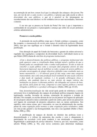 13 
na construção de um bem comum local que é a educação das crianças e dos jovens. Por isso, em vez de dar a cada escola o seu público, é preciso que cada escola se abra à diversidade dos seus públicos, o que só é possível se for intransigente no reconhecimento dos seus direitos e se for solidária com as suas necessidades, interesses e anseios. E era isto que se passava na Escola da Ponte! Por isso é que é importante a continuidade do seu projecto e é preocupante a ameaça que sobre ele cai por pretensos critérios administrativos. 
Promover a escola pública 
A promoção da escola pública exige que o Estado continue a assegurar, como lhe compete, a «manutenção da escola num espaço de justificação política» (Derouet, 2003), sem que isso signifique ser o Estado o detentor único da legitimidade dessa justificação. Esta alteração do papel do Estado (de burocrata e garante da ordem universal a regulador das regulações e compositor da diversidade local e individual) insere-se no que Dubet (2002) chama de «declínio do programa institucional». «Com o desenvolvimento das políticas públicas, o programa institucional não pode aparecer como a cristalização duma teologia moral e política de que o Estado podia ser considerado como o senhor todo-poderoso. Já não se trata de conceber a acção pública como a execução dum programa através de uma burocracia impessoal, mas de mobilizar as redes e grupos de actores públicos e privados encarregados de atingir objectivos definidos como resultados mais ou menos mensuráveis. (...) O interesse geral já não surge como uma categoria transcendente, mas como uma produção local resultante de uma acção colectiva e dum modo de regulação contínuo. (...) As grandes arbitragens éticas e políticas, não podendo fazer-se no topo através da magia retórica das instituições ou graças à soberania política, são delegadas aos actores de base, que devem, deste ponto de vista, comportar-se como sujeitos políticos e morais obrigados a deliberar e a produzir arbitragens» (Dubet, 2002, pp. 63-65). Esta desinstitucionalização da vida social (pela perda de referência a normas universais) leva à multiplicação dos espaços de produção política (enquanto lugares de legitimação, escolha, invenção de normas, construção de projectos e tomada de decisão). Por exemplo, as escolas deixam de ser (ou de parecer ser) lugares de aplicação de um projecto educativo único construído a partir do centro, para serem (ou parecerem ser) lugares de construção de projectos educativos mais ou menos autónomos. Isto significa, entre outras coisas, que é necessário, no caso da administração das escolas, passar de «uma regulação pelas normas» a uma «regulação pelos resultados», tendo em vista já não garantir a sua homogeneidade, mas sim a sua equidade (Dubet e Duru- Bellat, 2000, p. 206). 
A proliferação de espaços de decisão no domínio das políticas (com a descentralização e o reforço da autonomia das escolas e com o alargamento à participação da sociedade civil) pode conduzir à sua atomização e consequente fragmentação e polarização do serviço educativo. Torna-se, por isso, necessário, como adverte Whitty (2002, p. 92), criar novos contextos para determinar mudanças  