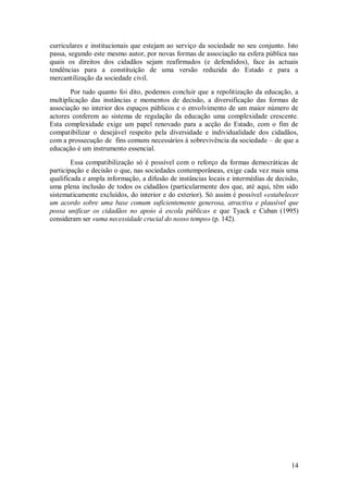 14 
curriculares e institucionais que estejam ao serviço da sociedade no seu conjunto. Isto passa, segundo este mesmo autor, por novas formas de associação na esfera pública nas quais os direitos dos cidadãos sejam reafirmados (e defendidos), face às actuais tendências para a constituição de uma versão reduzida do Estado e para a mercantilização da sociedade civil. Por tudo quanto foi dito, podemos concluir que a repolitização da educação, a multiplicação das instâncias e momentos de decisão, a diversificação das formas de associação no interior dos espaços públicos e o envolvimento de um maior número de actores conferem ao sistema de regulação da educação uma complexidade crescente. Esta complexidade exige um papel renovado para a acção do Estado, com o fim de compatibilizar o desejável respeito pela diversidade e individualidade dos cidadãos, com a prossecução de fins comuns necessários à sobrevivência da sociedade – de que a educação é um instrumento essencial. Essa compatibilização só é possível com o reforço da formas democráticas de participação e decisão o que, nas sociedades contemporâneas, exige cada vez mais uma qualificada e ampla informação, a difusão de instâncias locais e intermédias de decisão, uma plena inclusão de todos os cidadãos (particularmente dos que, até aqui, têm sido sistematicamente excluídos, do interior e do exterior). Só assim é possível «estabelecer um acordo sobre uma base comum suficientemente generosa, atractiva e plausível que possa unificar os cidadãos no apoio à escola pública» e que Tyack e Cuban (1995) consideram ser «uma necessidade crucial do nosso tempo» (p. 142).  