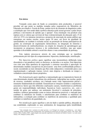 15 
Em síntese 
Tomando como pano de fundo os comentários atrás produzidos, é possível perceber até que ponto as medidas tomadas pelos responsáveis do Ministério da Educação em relação à Escola da Ponte podem servir de elemento de diagnóstico sobre a orientação que vem sendo dada à política educativa pelo actual governo e pelas forças políticas e movimentos de opinião que o apoiam2. Essa orientação visa produzir uma ruptura com os valores que serviram de base à democratização da educação após 25 de Abril de 1974 e às inúmeras iniciativas e projectos de renovação do ensino público que emergiram em muitas escolas, nestes quase 30 anos: em favor da igualdade de oportunidades; no combate à exclusão social; na promoção de formas participativas de gestão; na construção de organizações democráticas; na integração de minorias e desenvolvimento do multiculturalismo; na criação de situações de aprendizagem que incorporem os progressos técnicos e do conhecimento científico, mas que sejam ajustadas à diversidade cultural e social dos alunos e suas comunidades de pertença. Esta ruptura processa-se através de uma estratégia que se manifesta politicamente por três tipos de comportamentos: hipocrisia, dramatização, mistificação. Por hipocrisia política quero significar uma inconsistência deliberada (uma dissonância e um paradoxo) entre os discursos, as decisões e as acções. Esta hipocrisia visa criar uma falsa aparência de negociação e consenso necessária à aprovação de determinadas medidas susceptíveis de provocarem uma forte conflitualidade política e social, escondendo as reais intenções que lhes estão subjacentes e remetendo para a sua regulamentação e aplicação (menos visível, mais dispersa e desfasada no tempo) a verdadeira concretização desses propósitos. Por dramatização quero significar a representação que os responsáveis fazem de uma determinada situação (absentismo dos professores, indisciplina nas escolas, gestão de recursos, resultados escolares, etc.) baseada numa visão impressionista parcial e raramente fundamentada da realidade. Generalizam-se situações isoladas e conjunturais, associam-se factos que têm diferentes explicações causais, transformam-se problemas gerais em responsabilidades individuais, buscam-se bodes expiatórios, etc., com o sentido de gerar, por antítese, um sentimento favorável à aceitação de princípios, modelos e práticas apresentados como as únicas alternativas possíveis: o mercado para combater os malefícios do Estado; o autoritarismo para combater os malefícios da indisciplina; a avaliação para combater os malefícios da autonomia; a qualidade para combater os malefícios da quantidade; etc. 
Por mistificação quero significar a arte de iludir a opinião pública, abusando da sua credulidade, explorando os seus sentimentos de insegurança (pela instabilidade 
2 Esta orientação não é exclusiva do actual governo e em Portugal ela começou a manifestar-se, com relativa visibilidade, desde o primeiro governo constitucional, com o período da normalização (ver entre outros, Grácio, 1981, Stoer, 1986, Correia, 1999 e Teodoro, 2001), tendo atingido uma expressão significativa no ministério de Roberto Carneiro (ver entre outros, Afonso, 1997, Marques Cardoso, 2003).  