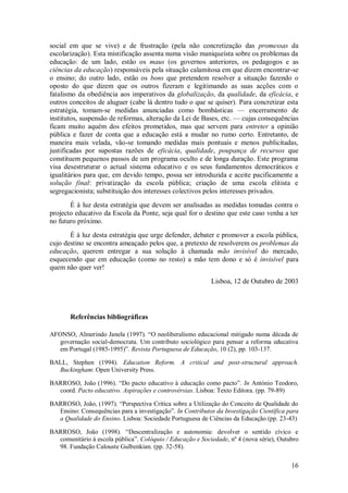 16 
social em que se vive) e de frustração (pela não concretização das promessas da escolarização). Esta mistificação assenta numa visão maniqueísta sobre os problemas da educação: de um lado, estão os maus (os governos anteriores, os pedagogos e as ciências da educação) responsáveis pela situação calamitosa em que dizem encontrar-se o ensino; do outro lado, estão os bons que pretendem resolver a situação fazendo o oposto do que dizem que os outros fizeram e legitimando as suas acções com o fatalismo da obediência aos imperativos da globalização, da qualidade, da eficácia, e outros conceitos de aluguer (cabe lá dentro tudo o que se quiser). Para concretizar esta estratégia, tomam-se medidas anunciadas como bombásticas — encerramento de institutos, suspensão de reformas, alteração da Lei de Bases, etc. — cujas consequências ficam muito aquém dos efeitos prometidos, mas que servem para entreter a opinião pública e fazer de conta que a educação está a mudar no rumo certo. Entretanto, de maneira mais velada, vão-se tomando medidas mais pontuais e menos publicitadas, justificadas por supostas razões de eficácia, qualidade, poupança de recursos que constituem pequenos passos de um programa oculto e de longa duração. Este programa visa desestruturar o actual sistema educativo e os seus fundamentos democráticos e igualitários para que, em devido tempo, possa ser introduzida e aceite pacificamente a solução final: privatização da escola pública; criação de uma escola elitista e segregacionista; substituição dos interesses colectivos pelos interesses privados. É à luz desta estratégia que devem ser analisadas as medidas tomadas contra o projecto educativo da Escola da Ponte, seja qual for o destino que este caso venha a ter no futuro próximo. É à luz desta estratégia que urge defender, debater e promover a escola pública, cujo destino se encontra ameaçado pelos que, a pretexto de resolverem os problemas da educação, querem entregar a sua solução à chamada mão invisível do mercado, esquecendo que em educação (como no resto) a mão tem dono e só é invisível para quem não quer ver! Lisboa, 12 de Outubro de 2003 
Referências bibliográficas 
AFONSO, Almerindo Janela (1997). ―O neoliberalismo educacional mitigado numa década de governação social-democrata. Um contributo sociológico para pensar a reforma educativa em Portugal (1985-1995)‖. Revista Portuguesa de Educação, 10 (2), pp. 103-137. BALL, Stephen (1994). Education Reform. A critical and post-structural approach. Buckingham: Open University Press. BARROSO, João (1996). ―Do pacto educativo à educação como pacto‖. In António Teodoro, coord. Pacto educativo. Aspirações e controvérsias. Lisboa: Texto Editora. (pp. 79-89) BARROSO, João, (1997). ―Perspectiva Crítica sobre a Utilização do Conceito de Qualidade do Ensino: Consequências para a investigação‖. In Contributos da Investigação Científica para a Qualidade do Ensino. Lisboa: Sociedade Portuguesa de Ciências da Educação (pp. 23-43) 
BARROSO, João (1998). ―Descentralização e autonomia: devolver o sentido cívico e comunitário à escola pública‖. Colóquio / Educação e Sociedade, nº 4 (nova série), Outubro 98. Fundação Calouste Gulbenkian. (pp. 32-58).  
