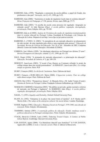 17 
BARROSO, João, (1999). ―Regulação e autonomia da escola pública: o papel do Estado, dos professores e dos pais‖. Inovação, vol.12, nº3, 1999, pp. 9-33. BARROSO, João (2000). ―Autonomie et modes de régulation locale dans le système éducatif‖. Révue Française de Pedagogie, nº 130, janvier, février, mars 2000, pp. 57-71 BARROSO, João (2003). ―A escolha da escola como processo de regulação: integração ou selecção social‖. In João Barroso (Org.). A escola pública: regulação, desregulação, privatização. Porto: Edições ASA, pp. 79-109. 
BARROSO, João et al (2002). Analyse de l'évolution des modes de régulation institutionnalisée dans le système éducatif du Portugal. Lisboa. Faculdade de Psicologia e de Ciências da Educação de Lisboa. Disponível em http://www.fpce.ul.pt/centros/ceescola BARROSO, J. e VISEU, S. (2003). ―A emergência de um mercado educativo no planeamento da rede escolar: de uma regulação pela oferta a uma regulação pela procura‖. Educação & Sociedade. Revista de Ciências da Educação. Vol. 24, nº 84 – Setembro de 2003. Campinas (Brasil): Centro de Estudos Educação e Sociedade (CEDES). CORREIA, José Alberto (1999). ―As ideologias educativas em Portugal nos últimos 25 anos‖. Revista Portuguesa de Educação, volume 12, nº1, 1999, pp. 81-110. DALE, Roger (1994). ―A promoção do mercado educacional e a polarização da educação‖. Educação, Sociedade & Culturas, nº 2, pp. 109-139. DEROUET, Jean-Louis (2003). ―L’avenir d’une illusion ou Comment refonder le projet du collège unique dans une société postmoderne‖. In DEROUET, Jean-Louis (Dir.). Le collège unique en question. Paris: PUF DUBET, François (2002). Le déclin de l’institution. Paris: Éditions du Seuil. DUBET, François e DURU-BELLAT, Marie (2000). L’hypocrisie scolaire. Pour un collège enfin démocratique. Paris: Éditions du Seuil. GRÁCIO, Rui (1981). ―Perspectivas futuras‖. In Manuela Silva e M. Isabel Tamen (Coord.). Sistema de Ensino em Portugal. Lisboa: Fundação Calouste Gulbenkian, pp. 649-696). MARQUES CARDOSO, Clementina (2003). ―Do público ao privado: gestão racional e critérios de mercado, em Portugal e Inglaterra‖. In BARROSO, João (Org.). A escola pública: regulação, desregulação, privatização. Porto: Edições ASA. NAGEL, T. (1991). Equality and Partiality. Oxford: Oxford University Press. PLANT, R. (1992). ―Enterprise in its place: the moral limits of markets‖. In P. Heelas and P. Morris (Eds.). The values of the enterprise cultural: the moral debate. London: Routledge. STOER, Stephen (1986). Educação e Mudança Social em Portugal. 1970-1980, uma década de transição. Porto: Edições Afrontamento. TEODORO, António (2001). A construção política da educação. Estado, mudança social e políticas educativas no Portugal contemporâneo. Porto: Edições Afrontamento. TYACK, David & CUBAN, Larry (1995). Tinkering Toward Utopia. A Century of Public School Reform. Cambridge: Harvard University Press. VAN ZANTEN, Agnès (2000). ―Un libéralisme éducatif sans frontières?‖ In VAN ZANTEN, Agnès (Dir.) (2000). L’école. L’état des savoirs. Paris: L’édition la Découverte.  