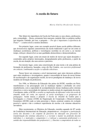 19 
A escola do futuro 
Maria Emília Brederode Santos Não falarei da importância da Escola da Ponte para os seus alunos, professores, pais, comunidade… Dessa, certamente bem marcante, poderão falar os próprios melhor que ninguém. Entendo, por isso, a pergunta — Por que é importante a experiência da Ponte? — a outros níveis e noutros domínios: Em primeiro lugar, como um exemplo possível duma escola pública diferente, que desnaturaliza algumas características da escola tradicional e quer ter em conta as mudanças económicas, políticas e tecnológicas ocorridas ou em curso e, ao mesmo tempo, reforçar e desenvolver as suas qualidades democráticas e democratizadoras. Em segundo lugar, como um ensaio de modos de inovar que sejam desejados e construídos pelos próprios interessados, designadamente pelos professores, a partir da escola, da sua situação, dos seus actores e parceiros. Em terceiro lugar, como uma concretização de uma teoria e de uma prática de formação de professores, baseadas, como diz Rui Canário, «no exercício profissional em contexto, combinando a acção e a reflexão colectivas». Parece haver um consenso a nível internacional, quer entre decisores políticos quer entre estudiosos e investigadores, quanto à necessidade de busca de novas formas de escolarização e de organização escolar, de novos paradigmas de mudança e de novos modelos de formação de professores. Em 1996, os Ministros da Educação dos países da OCDE, reunidos em Paris, manifestaram a sua preocupação com as mudanças rápidas e profundas em curso mundialmente, com a capacidade de acompanhamento dessas mudanças pelos sistemas educativos e com a necessidade de repensar os modos actuais de organização da escola. Convidaram, então, a OCDE a «avaliar as implicações de diferentes visões da escola de amanhã, tendo em conta, em especial, as novas tecnologias e os progressos da pedagogia». Assim nasceu o projecto A Escola de Amanhã do Centro para a Investigação e o Ensino (CERI) da Organização de Cooperação e Desenvolvimento Económico (OCDE) onde se tenta perscrutar o futuro, construir cenários de evolução possível e apoiar e dar a conhecer experiências de escolas e de sistemas educativos inovadores. 
Mais recentemente, os Ministros da Educação, reunidos aquando da 45ª sessão da Conferência Internacional da Educação, propuseram-se: «Assegurar a participação activa dos docentes e do conjunto de parceiros da educação nos processos de transformação dos sistemas educativos (…) recrutar e manter na profissão docente indivíduos (…) motivados e competentes (…) reforçar a autonomia profissional e o sentido das responsabilidades dos professores (…) Suscitar o compromisso de todos os  