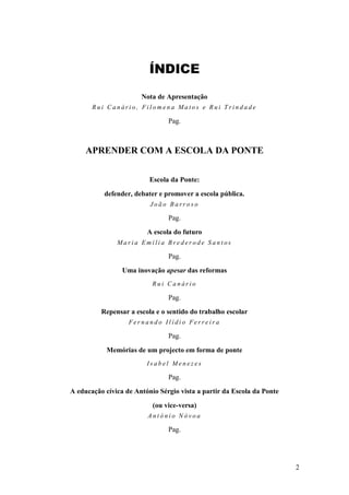 2 
ÍNDICE 
Nota de Apresentação Rui Canário, Filomena Matos e Rui Trindade Pag. APRENDER COM A ESCOLA DA PONTE Escola da Ponte: defender, debater e promover a escola pública. João Barroso Pag. A escola do futuro Maria Emília Brederode Santos Pag. Uma inovação apesar das reformas Rui Canário Pag. Repensar a escola e o sentido do trabalho escolar Fernando Ilídio Ferreira Pag. Memórias de um projecto em forma de ponte Isabel Menezes Pag. A educação cívica de António Sérgio vista a partir da Escola da Ponte (ou vice-versa) António Nóvoa Pag.  