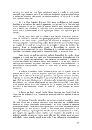 20 
parceiros (…) para que contribuam activamente para a criação de uma escola entendida como um centro activo de aprendizagem intelectual, moral, espiritual, cívica e profissional adaptada a um mundo em constante mudança.» (Projecto de declaração in a Página da educação). De 18 a 20 de Setembro deste ano 2003, reuniu em Lisboa, na Universidade Lusófona, a International Sociological Association com o tema Critical Education and Utopia. Emergent Perspectives for the 21st century. Também aqui a mesma preocupação com o futuro, com a mudança e a inovação, com a necessária desnaturalização da escola, com o questionamento da sua organização formal e dos objectivos por ela servidos. Ou seja, parece haver, por todo o lado e tanto da parte de decisores políticos, como de cientistas da educação, uma preocupação profunda com as transformações recentes e em curso (desde a globalização da economia à emergência de novas realidades regionais e supranacionais; desde o desenvolvimento das novas tecnologias ao conceito de sociedade do conhecimento e à evolução do mundo do trabalho e do emprego; desde as transformações sociais e demográficas ao conceito de desenvolvimento sustentável…) e com a dificuldade de a organização centenária que é a escola lhes dar resposta, para já não falar da sua dificuldade em preparar o futuro. Daqui decorre um apelo permanente à melhoria da qualidade das escolas e à sua mudança e o estudo que tem vindo a ser feito paralelamente, designadamente pela OCDE, sobre os processos mais eficazes para promover esta mudança. O processo de reforma centralizado, descendente e linear é posto em causa e, em seu lugar, fala-se de mudanças mais limitadas, surgindo a nível local — de escola, fundamentalmente — e expandindo-se horizontalmente através de redes mais ou menos informais de professores. A biologia da evolução, com a demonstração de que «as espécies novas se formam muitas vezes a partir de pequenas populações periféricas», ou a teoria da gestão, com os conceitos de instituição aprendente e de empresas criadoras de saber, inspiram, por exemplo, David Hargreaves, da Universidade de Cambridge, a defender que, «dado que as autoridades escolares não podem saber antecipadamente quais serão as estruturas e as culturas educativas de que necessitaremos em 2020 e mais além, seria prudente deixar as escolas procurarem, por si mesmas, esta informação tão necessária e experimentarem, através de inovações, o que funciona nas novas condições». A Escola da Ponte (actual Escola Básica Integrada das Aves/S.Tomé de Negrelos e seu projecto Fazer a Ponte) parece ser um exemplo bem sucedido de escola inovadora. 
Ao longo de 25 anos foi alterando a sua estrutura organizativa, desde o espaço (de área aberta que as crianças percorrem como uma casa que verdadeiramente habitem), ao tempo (planificado quinzenalmente), ao modo (trabalho de pesquisa predominantemente), a uma muito maior participação dos alunos na planificação das aprendizagens e na vida social da escola e a uma muito maior autonomia na sua realização. Inspira esta organização uma filosofia inclusiva e cooperativa que se traduz, por exempto, nas seguintes normas simples: todos precisamos de aprender e todos podemos aprender uns com os outros, quem sabe mais deve ajudar quem tem mais dificuldades e quem aprende, aprende a seu modo. O não estilhaçar da organização por  