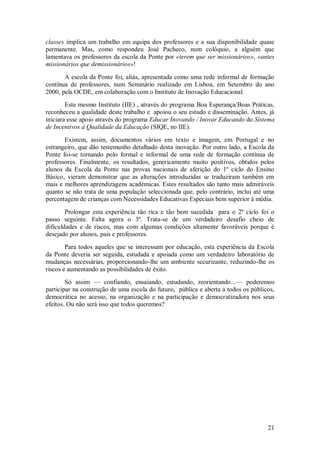 21 
classes implica um trabalho em equipa dos professores e a sua disponibilidade quase permanente. Mas, como respondeu José Pacheco, num colóquio, a alguém que lamentava os professores da escola da Ponte por «terem que ser missionários», «antes missionários que demissionários»! A escola da Ponte foi, aliás, apresentada como uma rede informal de formação contínua de professores, num Seminário realizado em Lisboa, em Setembro do ano 2000, pela OCDE, em colaboração com o Instituto de Inovação Educacional. Este mesmo Instituto (IIE) , através do programa Boa Esperança/Boas Práticas, reconheceu a qualidade deste trabalho e apoiou o seu estudo e disseminação. Antes, já iniciara esse apoio através do programa Educar Inovando / Inovar Educando do Sistema de Incentivos à Qualidade da Educação (SIQE, no IIE). Existem, assim, documentos vários em texto e imagem, em Portugal e no estrangeiro, que dão testemunho detalhado desta inovação. Por outro lado, a Escola da Ponte foi-se tornando polo formal e informal de uma rede de formação contínua de professores. Finalmente, os resultados, genericamente muito positivos, obtidos pelos alunos da Escola da Ponte nas provas nacionais de aferição do 1º ciclo do Ensino Básico, vieram demonstrar que as alterações introduzidas se traduziram também em mais e melhores aprendizagens académicas. Estes resultados são tanto mais admiráveis quanto se não trata de uma população seleccionada que, pelo contrário, inclui até uma percentagem de crianças com Necessidades Educativas Especiais bem superior à média. Prolongar esta experiência tão rica e tão bem sucedida para o 2º ciclo foi o passo seguinte. Falta agora o 3º. Trata-se de um verdadeiro desafio cheio de dificuldades e de riscos, mas com algumas condições altamente favoráveis porque é desejado por alunos, pais e professores. Para todos aqueles que se interessam por educação, esta experiência da Escola da Ponte deveria ser seguida, estudada e apoiada como um verdadeiro laboratório de mudanças necessárias, proporcionando-lhe um ambiente securizante, reduzindo-lhe os riscos e aumentando as possibilidades de êxito. Só assim — confiando, ensaiando, estudando, reorientando...— poderemos participar na construção de uma escola do futuro, pública e aberta a todos os públicos, democrática no acesso, na organização e na participação e democratizadora nos seus efeitos. Ou não será isso que todos queremos? 
 