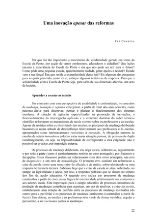 22 
Uma inovação apesar das reformas 
Rui Canário 
Por que foi tão importante o movimento de solidariedade gerado em torno da Escola da Ponte, por acção de tantos professores, educadores e cidadãos? Que lições encerra a experiência da Escola da Ponte e em que nos pode ser útil para o futuro? Como pôde uma pequena escola, aparentemente isolada, gerar apoios e resistir? Donde vem a sua força? Em que reside a exemplaridade desta luta? Eis algumas das perguntas para as quais pretendo, neste texto, esboçar algumas tentativas de resposta. Para que a solidariedade com a Escola da Ponte seja, para além da sua dimensão afectiva, um acto de lucidez. 
Aprender a escutar as escolas 
Por contraste com uma perspectiva de estabilidade e continuidade, os conceitos de mudança, inovação e reforma emergiram, a partir do final dos anos sessenta, como palavras-chave para descrever, pensar e planear o funcionamento dos sistemas escolares. A criação de agências especializadas na promoção de inovações, o desenvolvimento da investigação aplicada e o crescente domínio do saber técnico- científico reforçaram os mecanismos de tutela externa sobre os professores e as escolas. Apesar da retórica sobre a criatividade das escolas, os processos de mudança deliberada basearam-se numa atitude de desconfiança relativamente aos professores e às escolas, apresentados como intrinsecamente resistentes à inovação. A obrigação imposta às escolas de serem inovadoras colocou estas numa situação penosa, de permanente duplo constrangimento, ou seja, na impossibilidade de corresponder a esta exigência: não é possível ser criativo, por imposição externa. Os processos de mudança deliberada, em larga escala, saldaram-se, regularmente e por toda a parte (como é particularmente notório no caso português), por fracassos e decepções. Estes fracassos podem ser relacionados com dois erros principais, um erro de diagnóstico e um erro de metodologia. O primeiro erro consiste em referenciar a crise da escola como uma mera crise de eficácia e de meios, sobrevalorizando-se uma resposta de natureza técnica. Sabemos hoje que a crise da escola se situa, sobretudo, no campo da legitimidade e apela, por isso, a respostas políticas que se situam no terreno dos fins da acção educativa. O segundo erro radica em processos de mudança construídos a partir de cima, numa lógica de exterioridade relativamente aos contextos e aos actores locais. Esta importação para o campo educativo de processos industriais de produção de mudanças contribuiu para acentuar, em vez de resolver, a crise da escola, estabelecendo uma relação de conflito entre os processos de mudança instituídos (do centro para a periferia) e os processos de mudança instituintes (construídos a partir de baixo). Em síntese, as escolas e os professores têm vindo de forma metódica, regular e persistente, a ser vacinados contra as mudanças.  