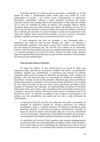 23 
Este efeito perverso de vacina só pode ser prevenido e contrariado se, de uma atitude de tutela, a Administração puder evoluir para uma atitude de escuta, relativamente às escolas e aos actores locais, nomeadamente, os professores. Reconhecer, compreender, valorizar e apoiar iniciativas inovadoras das escolas representa assumir uma estratégia indutiva de conhecimento e intervenção na realidade que se situa nos antípodas da lógica da reforma. Esta estratégia indutiva implica reconhecer duas coisas que, sendo irritantes para alguns, não deixam, por isso, de ser óbvias: por um lado, têm sido as escolas a mudar (ou esvaziar de sentido) as reformas e não o contrário; por outro lado, só é possível mudar as escolas com os professores e não contra eles. Implica, ainda, uma terceira conclusão, a de que é possível e necessário aprender a aprender com aquilo que as escolas fazem (de bom e de mau). É nesta perspectiva que deve ser entendido o meu testemunho sobre a experiência que, desde há mais de duas décadas, tem vindo a ser laboriosa e persistentemente construída, com avanços e recuos, feita e refeita, à maneira de Sísifo, por uma equipa de professores que, em Vila das Aves, teimam em ser autónomos, criativos e donos da sua profissão sem, para isso, pedirem autorização prévia. É possível e é necessário aprender com a Escola da Ponte. Tentarei, de modo sucinto, enunciar alguns dos aspectos desta experiência que me parecem mais marcantes e mais fecundos, em termos da nossa aprendizagem. 
Uma inovação contra as reformas 
Ao longo dos últimos 25 anos desenvolveu-se na Escola da Ponte uma experiência ímpar, marcada por um percurso complexo, não linear e necessariamente conflitual, enquanto que, paralelamente, se processava uma sucessão de reformas conduzidas pelas sucessivas equipas do Ministério da Educação. Como é próprio das paralelas, estes dois processos nunca se encontraram, no sentido de mutuamente se fecundarem. Ao longo de mais de duas décadas o Ministério agiu como um obstáculo, primou pela ausência e raramente se colocou numa posição facilitadora, com excepção do curto lapso de tempo em que esta, como outras experiências inovadoras, esteve integrada no Programa Boa Esperança, da responsabilidade do Instituto de Inovação Educacional. Pode, assim, dizer-se que a experiência da Escola da Ponte se desenvolveu à margem e apesar das reformas. Seremos até mais exactos se afirmarmos que ela se desenvolveu contra as reformas, na medida em que se baseia em pressupostos e em soluções que são contraditórios com aquilo que tem sido a acção dominante da Administração. 
- A experiência da Escola da Ponte tem subjacente uma teoria e uma prática de formação de professores baseada no exercício profissional em contexto, combinando a acção e a reflexão colectivas. Na história da experiência ganha particular relevância a construção de projectos autoformativos, baseados na figura do círculo de estudos. Esta formação nada tem a ver com o desenfreado consumo da formação, orientado para a acumulação de créditos que constituiu o eixo estruturante da formação contínua de professores durante a década de 90. 
- A experiência da Escola da Ponte encontrou uma resposta pedagogicamente coerente para lidar com a heterogeneidade do público escolar, sendo exemplar a forma como integra e resolve os problemas dos chamados alunos difíceis ou com necessidades especiais. A construção desta resposta só foi possível num quadro  
