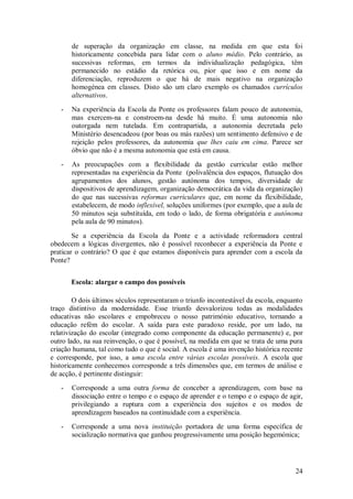24 
de superação da organização em classe, na medida em que esta foi historicamente concebida para lidar com o aluno médio. Pelo contrário, as sucessivas reformas, em termos da individualização pedagógica, têm permanecido no estádio da retórica ou, pior que isso e em nome da diferenciação, reproduzem o que há de mais negativo na organização homogénea em classes. Disto são um claro exemplo os chamados currículos alternativos. 
- Na experiência da Escola da Ponte os professores falam pouco de autonomia, mas exercem-na e constroem-na desde há muito. É uma autonomia não outorgada nem tutelada. Em contrapartida, a autonomia decretada pelo Ministério desencadeou (por boas ou más razões) um sentimento defensivo e de rejeição pelos professores, da autonomia que lhes caiu em cima. Parece ser óbvio que não é a mesma autonomia que está em causa. 
- As preocupações com a flexibilidade da gestão curricular estão melhor representadas na experiência da Ponte (polivalência dos espaços, flutuação dos agrupamentos dos alunos, gestão autónoma dos tempos, diversidade de dispositivos de aprendizagem, organização democrática da vida da organização) do que nas sucessivas reformas curriculares que, em nome da flexibilidade, estabelecem, de modo inflexível, soluções uniformes (por exemplo, que a aula de 50 minutos seja substituída, em todo o lado, de forma obrigatória e autónoma pela aula de 90 minutos). 
Se a experiência da Escola da Ponte e a actividade reformadora central obedecem a lógicas divergentes, não é possível reconhecer a experiência da Ponte e praticar o contrário? O que é que estamos disponíveis para aprender com a escola da Ponte? 
Escola: alargar o campo dos possíveis 
O dois últimos séculos representaram o triunfo incontestável da escola, enquanto traço distintivo da modernidade. Esse triunfo desvalorizou todas as modalidades educativas não escolares e empobreceu o nosso património educativo, tornando a educação refém do escolar. A saída para este paradoxo reside, por um lado, na relativização do escolar (integrado como componente da educação permanente) e, por outro lado, na sua reinvenção, o que é possível, na medida em que se trata de uma pura criação humana, tal como tudo o que é social. A escola é uma invenção histórica recente e corresponde, por isso, a uma escola entre várias escolas possíveis. A escola que historicamente conhecemos corresponde a três dimensões que, em termos de análise e de acção, é pertinente distinguir: 
- Corresponde a uma outra forma de conceber a aprendizagem, com base na dissociação entre o tempo e o espaço de aprender e o tempo e o espaço de agir, privilegiando a ruptura com a experiência dos sujeitos e os modos de aprendizagem baseados na continuidade com a experiência. 
- Corresponde a uma nova instituição portadora de uma forma específica de socialização normativa que ganhou progressivamente uma posição hegemónica;  