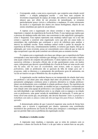 25 
- Corresponde, ainda, a uma nova organização, que corporiza uma relação social inédita — a relação pedagógica escolar — com base num conjunto de invariantes (organização do espaço, do tempo, dos saberes e do agrupamento dos alunos) que, por efeito de um processo de naturalização, se tornaram particularmente pouco visíveis e refractários a mudanças. O cerne estruturante da escola é a organização dos alunos em classes homogéneas, objecto de um ensino simultâneo por parte de um professor. 
A ruptura com a organização em classe constitui o traço mais distintivo, importante e original, da experiência da Escola da Ponte. É essa ruptura que explica que o processo de mudança tenha sido lento, mas consistente (e não superficial e passageiro, como é frequente). Essa ruptura representa uma mudança radical (que vai à raiz das coisas) e equivale a construir uma organização outra que põe em causa todos os estereótipos não explicitados que continuam a servir de referência para analisar e intervir na realidade escolar. Nesta mudança radical reside o poder de atracção da experiência da Ponte mas, simultaneamente também, os temores que inspira. Daí que a admiração, por vezes reverente, possa ser concomitante com a ideia de que se trata de algo excepcional e que não pode constituir um referente para as restantes escolas. É a ruptura com a organização em classe que obriga a que a experiência da Ponte corresponda a uma intervenção sistémica que abrange a escola como um todo e implica uma acção colectiva do conjunto dos professores. É desta ruptura com a classe (que as sucessivas reformas e inovações oficiais não só não questionaram como, em muitos casos, reforçaram) que decorre a possibilidade de a Escola da Ponte ser uma escola onde não há aulas, não há anos de escolaridade, nem turmas, onde os espaços são polivalentes, onde os professores não se queixam da falta de tempo para dar o programa, onde os discursos e o pensamento dos professores goza de autonomia, em vez de ser reactivo ao que o Ministério faz, diz ou pensa fazer. A organização escolar moderna baseou-se na transposição da relação dual entre um professor e um aluno para uma relação dual entre um professor e uma classe. O pensamento pedagógico continuou preso à primeira alternativa (a relação professor- aluno) em desfasamento com a realidade (a relação professor-classe). Na experiência da Ponte, esta contradição foi superada, na medida em que a organização é estruturada por uma relação entre uma equipa de professores e um conjunto de alunos, considerados na sua individualidade e que multiplicam entre si, na relação com os espaços e na relação com os professores, uma gama variada de modalidades de interacção. É assim que se torna viável uma escola que, em princípio, não deveria funcionar: todos os professores trabalham com todos os alunos e estes não têm um lugar fixo para brincar, trabalhar e aprender. A demonstração prática de que é possível organizar uma escola de forma bem sucedida, sem o recurso à organização por classes, representa uma contribuição inestimável dos professores da Escola da Ponte para enriquecer a utensilagem mental que nos permite lidar com os problemas da organização escolar. 
Desalienar o trabalho escolar 
A impressão mais imediata, e marcante, que se retira do contacto com os professores e alunos da Escola da Ponte é a de que todos se sentem bem na sua pele,  