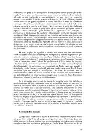 26 
conhecem o seu papel e são protagonistas de um projecto comum que envolve toda a escola. O modo como os alunos mostram a sua escola aos visitantes é um indicador relevante da sua implicação e responsabilização na vida colectiva, igualmente observável nas reuniões de debate, nas assembleias de escola e nos múltiplos grupos de responsabilidade em que se organizam. A escola constrói-se a partir do trabalho dos alunos que, não sendo considerados nem clientes nem matéria prima, são tratados como crianças que estão a aprender a ser gente. Esta organização a partir do trabalho dos alunos — baseado na construção progressiva da sua autonomia para gerir tempos e espaços, planear actividades, gerir informação e organizar a sua avaliação — corresponde a modalidades de regulação extremamente complexas baseadas numa grande diversidade de dispositivos que, no seu conjunto, representam uma alternativa à organização por classes. Esta organização é funcional relativamente a uma actividade dos alunos como produtores que permanentemente se exercitam no uso da palavra como instrumento autónomo de cidadania. Aprender a ler e a escrever é, então, indissociável de aprender a ser gente, o que permite à escola um acréscimo de eficácia nas suas funções instrutivas tradicionais: «as crianças lêem e produzem escrita desde o primeiro dia de escola». O modo original de organizar o trabalho dos alunos tem uma contrapartida simétrica quer no modo igualmente original de organizar o trabalho do professor, quer no modo como este se relaciona com os colegas (trabalho colectivo), com os alunos e com os saberes profissionais. É particularmente estimulante o modo como na Escola da Ponte se reequaciona a especificidade dos professores do 1º Ciclo no que diz respeito à articulação entre generalismo e especialização e como se dissocia a especialização da disciplinarização. Os contributos da experiência da Ponte, quer em relação à organização escolar (como é reconhecido pela sua transformação numa Escola Básica Integrada), quer em relação à reconfiguração do ofício de professor, não se circunscrevem ao âmbito do 1º ciclo do ensino básico. Por outro lado, esses contributos não se fundamentam em palavras, mas em acções que colocam em bases diferentes o debate sobre o futuro da escola e da profissão docente. Se a actividade desenvolvida na escola for encarada como um trabalho, as possibilidades de ele ser vivido com prazer ou como algo penoso permanecem em aberto. A dissociação entre o sujeito e o trabalho que realiza exprime-se por uma ausência de sentido que é fonte de alienação. Esta alienação está presente de forma dominante no trabalho assalariado. O prazer só é possível se o trabalho puder ser vivido como uma expressão de si, ou seja, como uma obra. A distância que vai do enfado ao prazer, no trabalho escolar, é a distância que separa a escola linha de montagem da escola feita projecto colectivo em que todos são produtores de saberes. A experiência da Escola da Ponte fornece-nos elementos para que outras escolas possam percorrer este caminho. Ensina-nos também que as mudanças nos modos de organizar o trabalho escolar têm de abranger simultaneamente os professores e os alunos, os quais estão condenados a ser aliados. 
Continuidade e inovação 
A experiência construída na Escola da Ponte não é inteiramente original porque não pode (nem seria desejável que pudesse) partir do zero. Nesta experiência está subjacente um elo de continuidade com um património de profissionalismo autónomo consubstanciado em movimentos pedagógicos (Escola Nova, Movimento da Escola  